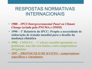 RESPOSTAS NORMATIVAS INTERNACIONAIS 1988 –  IPCC/Intergovernmental Panel on Climate Change  (criado pela PNUMA e OMM) 1990 – 1º Relatório do IPCC: Propõe a necessidade de elaboração de tratado mundial para o desafio da mudança climática 1992  - CMNUCC – 1º esforço mundial apontando os problemas, mas não cria limites e nem compromissos obrigatórios 1997 – PROTOCOLO DE KYOTO – compromissos específicos e vinculantes 