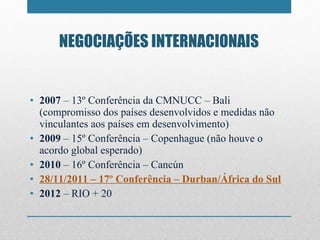 NEGOCIAÇÕES INTERNACIONAIS 2007  – 13º Conferência da CMNUCC – Bali (compromisso dos países desenvolvidos e medidas não vinculantes aos países em desenvolvimento) 2009  – 15º Conferência – Copenhague (não houve o acordo global esperado) 2010  – 16º Conferência – Cancún 28/11/2011 – 17º Conferência – Durban/África do Sul 2012  – RIO + 20 