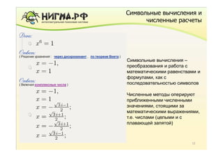 Символьные вычисления и
      численные расчеты




Символьные вычисления –
преобразования и работа с
математическими равенствами и
формулами, как с
последовательностью символов

Численные методы оперируют
приближенными численными
значениями, стоящими за
математическими выражениями,
т.е. числами (целыми и с
плавающей запятой)



                         12
 