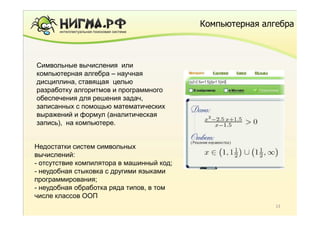 Компьютерная алгебра



 уцкауц
Символьные вычисления или
компьютерная алгебра – научная
дисциплина, ставящая целью
разработку алгоритмов и программного
обеспечения для решения задач,
записанных с помощью математических
выражений и формул (аналитическая
запись), на компьютере.


Недостатки систем символьных
вычислений:
- отсутствие компилятора в машинный код;
- неудобная стыковка с другими языками
программирования;
- неудобная обработка ряда типов, в том
числе классов ООП
                                                           13
 