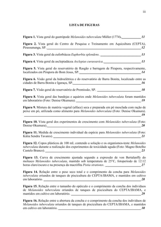 iii
LISTA DE FIGURAS
Figura 1. Vista geral do gastrópode Melanoides tuberculata Müller (1774).____________11
Figura 2. Vista geral do Centro de Pesquisa e Treinamento em Aquicultura (CEPTA),
Pirassununga, SP. __________________________________________________________12
Figura 3. Vista geral da euforbiácea Euphorbia splendens. _________________________13
Figura 4. Vista geral da asclepiadácea Asclepias curassavica._______________________13
Figura 5. Vista geral do reservatório de Rasgão e barragem de Pirapora, respectivamente,
localizados em Pirapora do Bom Jesus, SP.______________________________________14
Figura 6. Visão geral da hidroelétrica e do reservatório de Barra Bonita, localizado entre as
cidades de Barra Bonita e Igaraçu, SP.__________________________________________16
Figura 7. Visão geral do reservatório de Promissão, SP. ___________________________18
Figura 8. Vista geral das bandejas e aquários onde Melanoides tuberculata foram mantidos
em laboratório (Foto: Denise Okumura). ________________________________________19
Figura 9. Mistura de matéria vegetal (alface) seca e preparada em pó mesclada com ração de
peixe em pó, utilizada como alimento para Melanoides tuberculata (Foto: Denise Okumura).
________________________________________________________________________19
Figura 10. Vista geral dos experimentos de crescimento com Melanoides tuberculata (Foto:
Denise Okumura).__________________________________________________________20
Figura 11. Medida de crescimento individual da espécie para Melanoides tuberculata (Foto:
Kátia Sendra Tavares). ______________________________________________________21
Figura 12. Copos plásticos de 100 mL contendo a solução e os organismos-teste Melanoides
tuberculata durante a realização dos experimentos de toxicidade aguda (Foto: Magno Botelho
Castelo Branco). ___________________________________________________________23
Figura 13. Curva de crescimento ajustada segundo a expressão de von Bertalanffy do
molusco Melanoides tuberculata, mantido sob temperatura de 25°C, fotoperíodo de 12:12
horas claro/escuro e na presença da macrófita Pistia stratiotes. ______________________27
Figura 14. Relação entre o peso seco total e o comprimento da concha para Melanoides
tuberculata oriundos de tanques de piscicultura do CEPTA/IBAMA, e mantidos em cultivo
em laboratório. ____________________________________________________________28
Figura 15. Relação entre o tamanho do opérculo e o comprimento da concha dos indivíduos
de Melanoides tuberculata oriundos de tanques de piscicultura do CEPTA/IBAMA, e
mantidos em cultivo em laboratório. ___________________________________________29
Figura 16. Relação entre a abertura da concha e o comprimento da concha dos indivíduos de
Melanoides tuberculata oriundos de tanques de piscicultura do CEPTA/IBAMA, e mantidos
em cultivo em laboratório. ___________________________________________________30
 