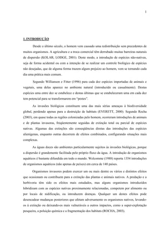 1
1. INTRODUÇÃO
Desde o último século, o homem vem causado uma redistribuição sem precedentes de
muitos organismos. A agricultura e a troca comercial têm derrubado muitas barreiras naturais
de dispersão (KOLAR; LODGE, 2001). Deste modo, a introdução de espécies não-nativas,
seja de forma acidental ou com a intenção de se realizar um controle biológico de espécies
não desejadas, que de alguma forma trazem algum prejuízo ao homem, vem se tornando cada
dia uma prática mais comum.
Segundo Willianson e Fitter (1996) para cada dez espécies importadas de animais e
vegetais, uma delas aparece no ambiente natural (introduzido ou casualmente). Destas
espécies uma entre dez se estabelece e destas últimas que se estabeleceram uma em cada dez
tem potencial para se transformarem em “pestes”.
As invasões biológicas constituem uma das mais sérias ameaças à biodiversidade
global, perdendo apenas para a destruição de habitats (EVERETT, 2000). Segundo Rocha
(2003), em quase todas as regiões colonizadas pelo homem, ocorreram introduções de animais
e de plantas invasoras, freqüentemente seguidas de extinção total ou parcial de espécies
nativas. Algumas das extinções são conseqüências diretas das introduções das espécies
alienígenas, enquanto outras decorrem de efeitos combinados, configurando situações mais
complexas.
As águas doces são ambientes particularmente sujeitos às invasões biológicas, porque
a dispersão é grandemente facilitada pelo próprio fluxo da água. A introdução de organismos
aquáticos é bastante difundida em todo o mundo. Welcomme (1988) reporta 1354 introduções
de organismos aquáticos (não apenas de peixes) em cerca de 140 países.
Organismos invasores podem exercer um ou mais dentre os vários e distintos efeitos
que ocasionam ou contribuem para a extinção das plantas e animais nativos. A predação e a
herbivoria têm sido os efeitos mais estudados, mas alguns organismos introduzidos
hibridizam com as espécies nativas proximamente relacionadas, competem por alimento ou
por locais de nidificação, ou introduzem doenças. Qualquer um destes efeitos pode
desencadear mudanças posteriores que afetam adversamente os organismos nativos, levando-
os à extinção ou deixando-os mais vulneráveis a outros impactos, como a super-explotação
pesqueira, a poluição química e a fragmentação dos habitats (ROCHA, 2003).
 
