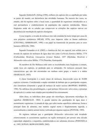 2
Segundo Simberloff e Stiling (1996), milhares de espécies têm se espalhado por todas
as partes do mundo, em decorrência das atividades humanas. Na maioria dos casos, no
entanto, não há registros sobre o local exato, a quantidade de organismos introduzidos ou a
real permanência e estabelecimento de populações das espécies introduzidas. Menos
freqüentes ainda são os estudos que comprovem as extinções das espécies nativas em
decorrência da introdução de espécies alienígenas.
A esse respeito, a invasão de moluscos tem sido estudada há muito tempo por causa de
seus prejuízos econômicos (MEAD, 1979), seus impactos sobre as faunas endêmicas
(CIVEYREL; SIMBERLOFF, 1996) e seu papel na transmissão de parasitas para os seres
humanos (MALEK, 1980).
Segundo Fernandez et al. (2003), a América do Sul, em especial, tem sofrido com a
invasão de espécies de moluscos de água doce tais como Corbicula fluminea Müller, 1774
(Corbiculidae, Bivalvia), Limnoperna fortunei Dunker, 1857 (Mytilidae, Bivalvia) e
Melanoides tuberculata Müller, 1774 (Thiaridae, Gastropoda).
Os membros do filo Mollusca estão entre os invertebrados mais freqüentes e comuns,
sendo ricos em espécies, só perdendo para os artrópodes. Os moluscos possuem duas
características que não são encontradas em nenhum outro grupo, o manto e a rádula
(MARGALEF, 1983).
A classe Gastropoda é a maior classe de moluscos, descrevendo cerca de 30.000
espécies existentes. Considerando a ampla variedade de habitats que os gastrópodes ocupam,
eles constituem certamente o grupo de molusco de maior sucesso (RUPPERT; BARNES,
1996). Na subclasse dos prosobrânquios, a qual pertence Melanoides tuberculata, a presença
de opérculo é o caráter mais simples para reconhecê-los externamente.
Além disso, os indivíduos deste grupo são micrófagos, tipicamente microfágos de
superfície (MARGALEF, 1983). A grande maioria dos gastrópodes de água doce é
normalmente vegetariana. A camada de alga, que cobre muitas superfícies submersas, forma a
principal fonte de alimento, mas matéria vegetal morta é freqüentemente ingerida, e
ocasionalmente a matéria animal morta é utilizada por algumas espécies (PENNAK, 1989).
Os registros indicam que o gastrópodo Melanoides tuberculata está invadindo
extensivamente os ecossistemas aquáticos na região neotropical, por possuir uma elevada
capacidade adaptativa e migratória, estabelecendo-se em substratos diversos (POINTIER et
al., 1993; SUPIAN; IKHWANUDDIN, 2002).
 