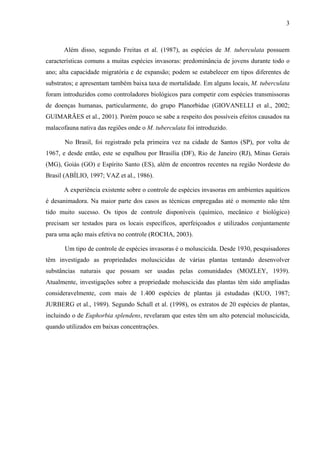 3
Além disso, segundo Freitas et al. (1987), as espécies de M. tuberculata possuem
características comuns a muitas espécies invasoras: predominância de jovens durante todo o
ano; alta capacidade migratória e de expansão; podem se estabelecer em tipos diferentes de
substratos; e apresentam também baixa taxa de mortalidade. Em alguns locais, M. tuberculata
foram introduzidos como controladores biológicos para competir com espécies transmissoras
de doenças humanas, particularmente, do grupo Planorbidae (GIOVANELLI et al., 2002;
GUIMARÃES et al., 2001). Porém pouco se sabe a respeito dos possíveis efeitos causados na
malacofauna nativa das regiões onde o M. tuberculata foi introduzido.
No Brasil, foi registrado pela primeira vez na cidade de Santos (SP), por volta de
1967, e desde então, este se espalhou por Brasília (DF), Rio de Janeiro (RJ), Minas Gerais
(MG), Goiás (GO) e Espírito Santo (ES), além de encontros recentes na região Nordeste do
Brasil (ABÍLIO, 1997; VAZ et al., 1986).
A experiência existente sobre o controle de espécies invasoras em ambientes aquáticos
é desanimadora. Na maior parte dos casos as técnicas empregadas até o momento não têm
tido muito sucesso. Os tipos de controle disponíveis (químico, mecânico e biológico)
precisam ser testados para os locais específicos, aperfeiçoados e utilizados conjuntamente
para uma ação mais efetiva no controle (ROCHA, 2003).
Um tipo de controle de espécies invasoras é o moluscicida. Desde 1930, pesquisadores
têm investigado as propriedades moluscicidas de várias plantas tentando desenvolver
substâncias naturais que possam ser usadas pelas comunidades (MOZLEY, 1939).
Atualmente, investigações sobre a propriedade moluscicida das plantas têm sido ampliadas
consideravelmente, com mais de 1.400 espécies de plantas já estudadas (KUO, 1987;
JURBERG et al., 1989). Segundo Schall et al. (1998), os extratos de 20 espécies de plantas,
incluindo o de Euphorbia splendens, revelaram que estes têm um alto potencial moluscicida,
quando utilizados em baixas concentrações.
 