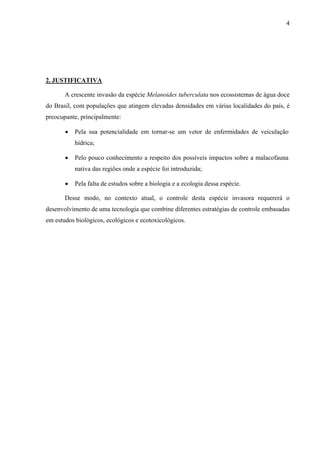 4
2. JUSTIFICATIVA
A crescente invasão da espécie Melanoides tuberculata nos ecossistemas de água doce
do Brasil, com populações que atingem elevadas densidades em várias localidades do país, é
preocupante, principalmente:
• Pela sua potencialidade em tornar-se um vetor de enfermidades de veiculação
hídrica;
• Pelo pouco conhecimento a respeito dos possíveis impactos sobre a malacofauna
nativa das regiões onde a espécie foi introduzida;
• Pela falta de estudos sobre a biologia e a ecologia dessa espécie.
Desse modo, no contexto atual, o controle desta espécie invasora requererá o
desenvolvimento de uma tecnologia que combine diferentes estratégias de controle embasadas
em estudos biológicos, ecológicos e ecotoxicológicos.
 