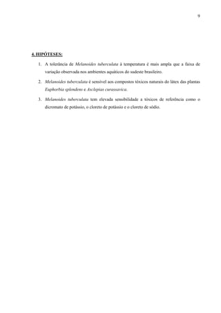 9
4. HIPÓTESES:
1. A tolerância de Melanoides tuberculata à temperatura é mais ampla que a faixa de
variação observada nos ambientes aquáticos do sudeste brasileiro.
2. Melanoides tuberculata é sensível aos compostos tóxicos naturais do látex das plantas
Euphorbia splendens e Asclepias curassavica.
3. Melanoides tuberculata tem elevada sensibilidade a tóxicos de referência como o
dicromato de potássio, o cloreto de potássio e o cloreto de sódio.
 