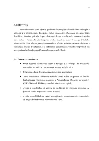 10
5. OBJETIVOS
Este trabalho teve como objetivo geral obter informações adicionais sobre a biologia, a
ecologia e a ecotoxicologia da espécie exótica Melanoides tuberculata em águas doces
brasileiras, visando a aplicação de procedimentos eficazes na redução do sucesso reprodutivo
deste molusco, fornecendo subsídios para o estabelecimento de planos de manejo. O trabalho
visou também obter informação sobre sua tolerância a fatores abióticos e sua suscetibilidade a
substâncias tóxicas de referência e a sedimentos contaminados, visando compreender sua
ocorrência e distribuição geográfica em algumas áreas do Brasil.
5.1. OBJETIVOS ESPECÍFICOS
• Obter algumas informações sobre a biologia e a ecologia de Melanoides
tuberculata por meio de cultivo e experimentos em laboratório;
• Determinar a faixa de tolerância desta espécie à temperatura;
• Testar a eficácia de “substâncias naturais”, como o látex das plantas das famílias
Euphorbiaceae (Euphorbia splendens) e Asclepiadaceae (Asclepias curassavica)
(JURBERG et al., 1989) sobre a sobrevivência desta espécie;
• Avaliar a sensibilidade da espécie às substâncias de referência: dicromato de
potássio, cloreto de potássio, cloreto de sódio;
• Avaliar a sensibilidade da espécie aos sedimentos contaminados dos reservatórios
de Rasgão, Barra Bonita e Promissão (Rio Tietê).
 