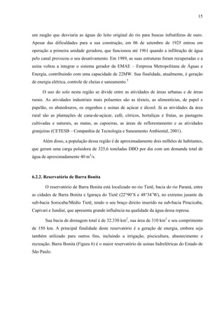 15
um rasgão que desviaria as águas do leito original do rio para buscas infrutíferas de ouro.
Apesar das dificuldades para a sua construção, em 06 de setembro de 1925 entrou em
operação a primeira unidade geradora, que funcionou até 1961 quando a infiltração de água
pelo canal provocou o seu desativamento. Em 1989, as suas estruturas foram recuperadas e a
usina voltou a integrar o sistema gerador da EMAE – Empresa Metropolitana de Águas e
Energia, contribuindo com uma capacidade de 22MW. Sua finalidade, atualmente, é geração
de energia elétrica, controle de cheias e saneamento.5
O uso do solo nesta região se divide entre as atividades de áreas urbanas e de áreas
rurais. As atividades industriais mais poluentes são as têxteis, as alimentícias, de papel e
papelão, os abatedouros, os engenhos e usinas de açúcar e álcool. Já as atividades da área
rural são as plantações de cana-de-açúcar, café, cítricos, hortaliças e frutas, as pastagens
cultivadas e naturais, as matas, as capoeiras, as áreas de reflorestamento e as atividades
granjeiras (CETESB – Companhia de Tecnologia e Saneamento Ambiental, 2001).
Além disso, a população dessa região é de aproximadamente dois milhões de habitantes,
que geram uma carga poluidora de 325,6 toneladas DBO por dia com um demanda total de
água de aproximadamente 40 m3
/s.
6.2.2. Reservatório de Barra Bonita
O reservatório de Barra Bonita está localizado no rio Tietê, bacia do rio Paraná, entre
as cidades de Barra Bonita e Igaraçu do Tietê (22°90’S e 48°34’W), no extremo jusante da
sub-bacia Sorocaba/Médio Tietê, tendo o seu braço direito inserido na sub-bacia Piracicaba,
Capivari e Jundiaí, que apresenta grande influência na qualidade da água dessa represa.
Sua bacia de drenagem total é de 32.330 km2
, sua área de 310 km2
e seu comprimento
de 150 km. A principal finalidade deste reservatório é a geração de energia, embora seja
também utilizado para outros fins, incluindo a irrigação, piscicultura, abastecimento e
recreação. Barra Bonita (Figura 6) é o maior reservatório de usinas hidrelétricas do Estado de
São Paulo.
 