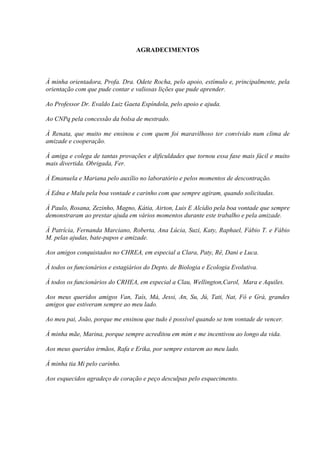 AGRADECIMENTOS
À minha orientadora, Profa. Dra. Odete Rocha, pelo apoio, estímulo e, principalmente, pela
orientação com que pude contar e valiosas lições que pude aprender.
Ao Professor Dr. Evaldo Luiz Gaeta Espíndola, pelo apoio e ajuda.
Ao CNPq pela concessão da bolsa de mestrado.
À Renata, que muito me ensinou e com quem foi maravilhoso ter convivido num clima de
amizade e cooperação.
À amiga e colega de tantas provações e dificuldades que tornou essa fase mais fácil e muito
mais divertida. Obrigada, Fer.
À Emanuela e Mariana pelo auxílio no laboratório e pelos momentos de descontração.
À Edna e Malu pela boa vontade e carinho com que sempre agiram, quando solicitadas.
À Paulo, Rosana, Zezinho, Magno, Kátia, Airton, Luis E Alcídio pela boa vontade que sempre
demonstraram ao prestar ajuda em vários momentos durante este trabalho e pela amizade.
À Patrícia, Fernanda Marciano, Roberta, Ana Lúcia, Suzi, Katy, Raphael, Fábio T. e Fábio
M. pelas ajudas, bate-papos e amizade.
Aos amigos conquistados no CHREA, em especial a Clara, Paty, Rê, Dani e Luca.
À todos os funcionários e estagiários do Depto. de Biologia e Ecologia Evolutiva.
À todos os funcionários do CRHEA, em especial a Clau, Wellington,Carol, Mara e Aquiles.
Aos meus queridos amigos Van, Taís, Má, Jessi, An, Su, Jú, Tati, Nat, Fô e Grá, grandes
amigos que estiveram sempre ao meu lado.
Ao meu pai, João, porque me ensinou que tudo é possível quando se tem vontade de vencer.
À minha mãe, Marina, porque sempre acreditou em mim e me incentivou ao longo da vida.
Aos meus queridos irmãos, Rafa e Erika, por sempre estarem ao meu lado.
Á minha tia Mi pelo carinho.
Aos esquecidos agradeço de coração e peço desculpas pelo esquecimento.
 