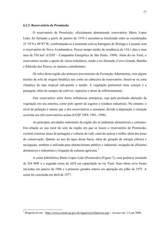 17
6.2.3. Reservatório de Promissão
O reservatório de Promissão, oficialmente denominado reservatório Mário Lopes
Leão, foi formado a partir de janeiro de 1974 e encontra-se localizado entre as coordenadas
21°18’S e 49°47’W, confrontando-se a montante com as barragens de Ibitinga e a jusante com
o reservatório de Nova Avanhandava. Possui tempo médio de residência de 134,1 dias e uma
área de 530 km2
(CESP – Companhia Energética de São Paulo, 1998). Além do rio Tietê, o
reservatório recebe o aporte de vários tributários, sendo o rio Dourado, Cervo Grande, Batalha
e Ribeirão dos Porcos, os maiores contribuintes.
Os solos desta região são arenosos provenientes da Formação Adamantina, com alguns
trechos de solo de origem basáltica tais como na cabeceira do reservatório. Insere-se na zona
climática do tipo tropical sub-quente e úmido. A vegetação perimetral mais comum é a
pastagem, além de campos de cultivos, capoeiras e áreas de reflorestamento.
Este reservatório sofre fortes influências antrópicas, seja pela profunda alteração da
vegetação em seu entorno, como pelo aporte de esgotos e resíduos industriais. No entanto, o
nível de poluição é menor que o dos reservatórios a montante, devido à depuração e retenção
ocorrida nos três reservatórios acima (CESP 1989, 1991, 1998).
As principais atividades industriais da região são as indústrias alimentícias e curtumes.
Em relação ao uso rural do solo da região em que se insere o reservatório de Promissão,
existem extensas áreas de pastagens e culturas de café, cana-de-açúcar e milho, além das áreas
de conservação. Quanto ao uso da água dessa bacia, além da geração de energia elétrica e
navegação, também é utilizada para abastecimento publico e industrial, recepção de efluentes
domésticos e industriais e irrigação de culturas agrícolas.7
A usina hidrelétrica Mario Lopes Leão (Promissão) (Figura 7), com potência instalada
de 264 MW é a segunda usina da AES em capacidade no rio Tietê. Suas obras civis foram
iniciadas em janeiro de 1966 e o primeiro gerador entrou em operação em julho de 1975. A
usina foi concluída em abril de 1977.
7
Disponível em: <http://www.cetesb.sp.gov.br/Agua/rios/relatorios.asp>. Acesso em: 13 jun 2006.
 
