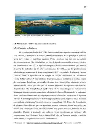 18
Figura 7. Visão geral do reservatório de Promissão, SP.8
6.3. Manutenção e cultivo de Melanoides tuberculata
6.3.1. Cuidados preliminares
Os organismos coletados do CEPTA foram colocados em aquários, com capacidade de
10 e 20 litros, e bandejas de 42x25x7 e 38x38x14 cm (Figura 8), na presença de substrato
(areia ou/e pedras) e macrófitas aquáticas (Pistia stratiotes ou/e Salvinia auriculata).
Aproximadamente de 20 a 30 indivíduos por litro de água foram mantidos nestes recipientes,
sob temperatura de 23 ± 2°C. A água utilizada para o cultivo foi inicialmente a água do local
de coleta dos indivíduos de M. tuberculata (tanques do CEPTA), que foi gradativamente
substituída por uma mistura de água reconstituída (ABNT – Associação Brasileira de Normas
Técnicas, 2004a) e água coletada em tanques da Estação Experimental da Universidade
Federal de São Carlos, SP, para facilitação do processo, devido à distância do local de origem
dos gastrópodos. Foi adotada a proporção 6:1 para a água reconstituída e a água dos tanques,
respectivamente, sendo que esta água de mistura apresentou as seguintes características:
dureza total de 40 a 44 mg CaCO3/L e pH = 7,0 a 7,6. As trocas de água das culturas foram
feitas duas vezes por semana para evitar a infestação por fungos. Nesta ocasião os indivíduos
foram lavados cuidadosamente com água previamente aclimatada a temperatura da água dos
cultivos. A alimentação consistiu de matéria vegetal (alface) seca e preparada em pó mesclada
com ração de peixe (marca Tetramin) em pó, na proporção de 10:1 (Figura 9). A quantidade
de alimento disponibilizada para os organismos durante a manutenção em laboratório e os
ensaios com alimentação foi de, aproximadamente, 0,15 gramas/indivíduo, fornecida em dias
alternados. Durante a realização dos cultivos, foram monitoradas as variáveis: pH,
temperatura da água, dureza da água e condutividade elétrica. Como as bandejas e aquários
foram aerados, o oxigênio dissolvido não foi monitorado.
8
Disponível em: <http://www.aestiete.com.br/compub/artigo225.asp>. Acesso em: 13 jun 2006.
 