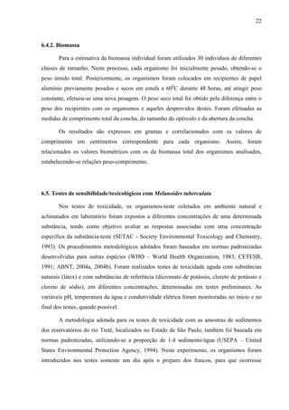 22
6.4.2. Biomassa
Para a estimativa da biomassa individual foram utilizados 30 indivíduos de diferentes
classes de tamanho. Neste processo, cada organismo foi inicialmente pesado, obtendo-se o
peso úmido total. Posteriormente, os organismos foram colocados em recipientes de papel
alumínio previamente pesados e secos em estufa a 600
C durante 48 horas, até atingir peso
constante, efetuou-se uma nova pesagem. O peso seco total foi obtido pela diferença entre o
peso dos recipientes com os organismos e aqueles desprovidos destes. Foram efetuadas as
medidas de comprimento total da concha, do tamanho do opérculo e da abertura da concha.
Os resultados são expressos em gramas e correlacionados com os valores de
comprimento em centímetros correspondente para cada organismo. Assim, foram
relacionados os valores biométricos com os da biomassa total dos organismos analisados,
estabelecendo-se relações peso-comprimento.
6.5. Testes de sensibilidade/toxicológicos com Melanoides tuberculata
Nos testes de toxicidade, os organismos-teste coletados em ambiente natural e
aclimatados em laboratório foram expostos a diferentes concentrações de uma determinada
substância, tendo como objetivo avaliar as respostas associadas com uma concentração
específica da substância-teste (SETAC - Society Environmental Toxicology and Chemistry,
1993). Os procedimentos metodológicos adotados foram baseados em normas padronizadas
desenvolvidas para outras espécies (WHO – World Health Organization, 1983; CETESB,
1991; ABNT, 2004a, 2004b). Foram realizados testes de toxicidade aguda com substâncias
naturais (látex) e com substâncias de referência (dicromato de potássio, cloreto de potássio e
cloreto de sódio), em diferentes concentrações, determinadas em testes preliminares. As
variáveis pH, temperatura da água e condutividade elétrica foram monitoradas no início e no
final dos testes, quando possível.
A metodologia adotada para os testes de toxicidade com as amostras de sedimentos
dos reservatórios do rio Tietê, localizados no Estado de São Paulo, também foi baseada em
normas padronizadas, utilizando-se a proporção de 1:4 sedimento/água (USEPA – United
States Environmental Protection Agency, 1994). Neste experimento, os organismos foram
introduzidos nos testes somente um dia após o preparo dos frascos, para que ocorresse
 