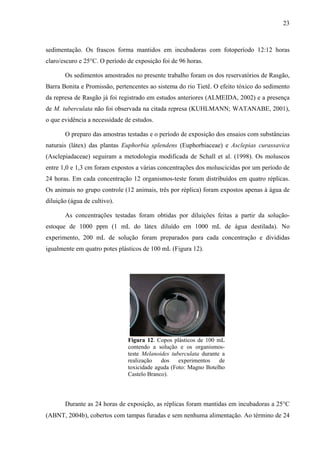 23
sedimentação. Os frascos forma mantidos em incubadoras com fotoperíodo 12:12 horas
claro/escuro e 25°C. O período de exposição foi de 96 horas.
Os sedimentos amostrados no presente trabalho foram os dos reservatórios de Rasgão,
Barra Bonita e Promissão, pertencentes ao sistema do rio Tietê. O efeito tóxico do sedimento
da represa de Rasgão já foi registrado em estudos anteriores (ALMEIDA, 2002) e a presença
de M. tuberculata não foi observada na citada represa (KUHLMANN; WATANABE, 2001),
o que evidência a necessidade de estudos.
O preparo das amostras testadas e o período de exposição dos ensaios com substâncias
naturais (látex) das plantas Euphorbia splendens (Euphorbiaceae) e Asclepias curassavica
(Asclepiadaceae) seguiram a metodologia modificada de Schall et al. (1998). Os moluscos
entre 1,0 e 1,3 cm foram expostos a várias concentrações dos moluscicidas por um período de
24 horas. Em cada concentração 12 organismos-teste foram distribuídos em quatro réplicas.
Os animais no grupo controle (12 animais, três por réplica) foram expostos apenas à água de
diluição (água de cultivo).
As concentrações testadas foram obtidas por diluições feitas a partir da solução-
estoque de 1000 ppm (1 mL do látex diluído em 1000 mL de água destilada). No
experimento, 200 mL de solução foram preparados para cada concentração e divididas
igualmente em quatro potes plásticos de 100 mL (Figura 12).
Figura 12. Copos plásticos de 100 mL
contendo a solução e os organismos-
teste Melanoides tuberculata durante a
realização dos experimentos de
toxicidade aguda (Foto: Magno Botelho
Castelo Branco).
Durante as 24 horas de exposição, as réplicas foram mantidas em incubadoras a 25°C
(ABNT, 2004b), cobertos com tampas furadas e sem nenhuma alimentação. Ao término de 24
 
