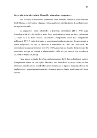 25
6.6. Avaliação da tolerância de Melanoides tuberculata a temperatura
Para avaliação da tolerância à temperatura foram montadas 10 réplicas, cada uma com
1 indivíduo de M. tuberculata e água de cultivo, que foram mantidas dentro da incubadora sob
a temperatura testada.
Os organismos foram submetidos a diferentes temperaturas (15 a 40°C) para
determinação da faixa de tolerância a este fator, mantendo-se as outras variáveis controladas
(12 horas luz e 12 horas escuro). Inicialmente a temperatura testada foi a temperatura
ambiente de 25°C. A partir deste valor as temperaturas testadas cresceram e decresceram até a
menor temperatura em que se observou a mortalidade de 100% dos indivíduos. As
temperaturas testadas se limitaram entre 0°C e 40°C, uma vez que é dentro deste intervalo de
temperatura em que se observa a sobrevivência e vida ativa da maioria dos organismos
(SCHMIDT-NIELSEN, 1972).
Neste teste, a avaliação dos efeitos, após um período de 10 dias, se limitou ao registro
de organismos mortos em cada réplica. Durante o teste foram feitas trocas do cultivo em dias
alternados, ocasião em que os indivíduos eram alimentados. A água de troca era colocada na
incubadora previamente para aclimatação, evitando-se assim o choque térmico dos indivíduos
testados.
 