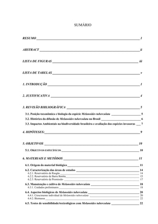 SUMÁRIO
RESUMO _________________________________________________________________1
ABSTRACT _______________________________________________________________ii
LISTA DE FIGURAS ______________________________________________________ iii
LISTA DE TABELAS _______________________________________________________v
1. INTRODUÇÃO __________________________________________________________1
2. JUSTIFICATIVA ________________________________________________________4
3. REVISÃO BIBLIOGRÁFICA ______________________________________________5
3.1. Posição taxonômica e biologia da espécie Melanoides tuberculata ____________________ 5
3.2. Histórico da difusão de Melanoides tuberculata no Brasil ___________________________ 6
3.3. Impactos Ambientais na biodiversidade brasileira e avaliação das espécies invasoras ___ 7
4. HIPÓTESES:____________________________________________________________9
5. OBJETIVOS ___________________________________________________________10
5.1. OBJETIVOS ESPECÍFICOS _____________________________________________________ 10
6. MATERIAIS E METÓDOS _______________________________________________11
6.1. Origem do material biológico _________________________________________________ 11
6.2. Caracterização das áreas de estudos ___________________________________________ 14
6.2.1. Reservatório de Rasgão ___________________________________________________________ 14
6.2.2. Reservatório de Barra Bonita_______________________________________________________ 15
6.2.3. Reservatório de Promissão ________________________________________________________ 17
6.3. Manutenção e cultivo de Melanoides tuberculata _________________________________ 18
6.3.1. Cuidados preliminares____________________________________________________________ 18
6.4. Aspectos biológicos de Melanoides tuberculata ___________________________________ 20
6.4.1. Crescimento individual de Melanoides tuberculata _____________________________________ 20
6.4.2. Biomassa ______________________________________________________________________ 22
6.5. Testes de sensibilidade/toxicológicos com Melanoides tuberculata ___________________ 22
 