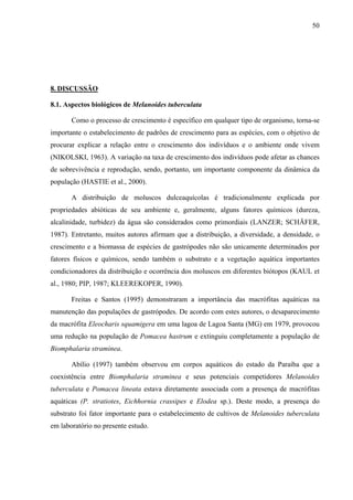 50
8. DISCUSSÃO
8.1. Aspectos biológicos de Melanoides tuberculata
Como o processo de crescimento é específico em qualquer tipo de organismo, torna-se
importante o estabelecimento de padrões de crescimento para as espécies, com o objetivo de
procurar explicar a relação entre o crescimento dos indivíduos e o ambiente onde vivem
(NIKOLSKI, 1963). A variação na taxa de crescimento dos indivíduos pode afetar as chances
de sobrevivência e reprodução, sendo, portanto, um importante componente da dinâmica da
população (HASTIE et al., 2000).
A distribuição de moluscos dulceaquícolas é tradicionalmente explicada por
propriedades abióticas de seu ambiente e, geralmente, alguns fatores químicos (dureza,
alcalinidade, turbidez) da água são considerados como primordiais (LANZER; SCHÄFER,
1987). Entretanto, muitos autores afirmam que a distribuição, a diversidade, a densidade, o
crescimento e a biomassa de espécies de gastrópodes não são unicamente determinados por
fatores físicos e químicos, sendo também o substrato e a vegetação aquática importantes
condicionadores da distribuição e ocorrência dos moluscos em diferentes biótopos (KAUL et
al., 1980; PIP, 1987; KLEEREKOPER, 1990).
Freitas e Santos (1995) demonstraram a importância das macrófitas aquáticas na
manutenção das populações de gastrópodes. De acordo com estes autores, o desaparecimento
da macrófita Eleocharis squamigera em uma lagoa de Lagoa Santa (MG) em 1979, provocou
uma redução na população de Pomacea hastrum e extinguiu completamente a população de
Biomphalaria straminea.
Abílio (1997) também observou em corpos aquáticos do estado da Paraíba que a
coexistência entre Biomphalaria straminea e seus potenciais competidores Melanoides
tuberculata e Pomacea lineata estava diretamente associada com a presença de macrófitas
aquáticas (P. stratiotes, Eichhornia crassipes e Elodea sp.). Deste modo, a presença do
substrato foi fator importante para o estabelecimento de cultivos de Melanoides tuberculata
em laboratório no presente estudo.
 