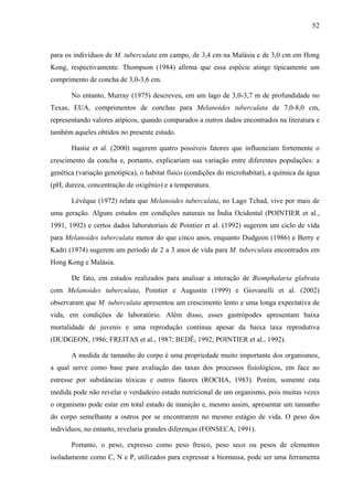 52
para os indivíduos de M. tuberculata em campo, de 3,4 cm na Malásia e de 3,0 cm em Hong
Kong, respectivamente. Thompson (1984) afirma que essa espécie atinge tipicamente um
comprimento de concha de 3,0-3,6 cm.
No entanto, Murray (1975) descreveu, em um lago de 3,0-3,7 m de profundidade no
Texas, EUA, comprimentos de conchas para Melanoides tuberculata de 7,0-8,0 cm,
representando valores atípicos, quando comparados a outros dados encontrados na literatura e
também aqueles obtidos no presente estudo.
Hastie et al. (2000) sugerem quatro possíveis fatores que influenciam fortemente o
crescimento da concha e, portanto, explicariam sua variação entre diferentes populações: a
genética (variação genotípica), o habitat físico (condições do microhabitat), a química da água
(pH, dureza, concentração de oxigênio) e a temperatura.
Lévêque (1972) relata que Melanoides tuberculata, no Lago Tchad, vive por mais de
uma geração. Alguns estudos em condições naturais na Índia Ocidental (POINTIER et al.,
1991, 1992) e certos dados laboratoriais de Pointier et al. (1992) sugerem um ciclo de vida
para Melanoides tuberculata menor do que cinco anos, enquanto Dudgeon (1986) e Berry e
Kadri (1974) sugerem um período de 2 a 3 anos de vida para M. tuberculata encontrados em
Hong Kong e Malásia.
De fato, em estudos realizados para analisar a interação de Biomphalaria glabrata
com Melanoides tuberculata, Pointier e Augustin (1999) e Giovanelli et al. (2002)
observaram que M. tuberculata apresentou um crescimento lento e uma longa expectativa de
vida, em condições de laboratório. Além disso, esses gastrópodes apresentam baixa
mortalidade de juvenis e uma reprodução contínua apesar da baixa taxa reprodutiva
(DUDGEON, 1986; FREITAS et al., 1987; BEDÊ, 1992; POINTIER et al., 1992).
A medida de tamanho do corpo é uma propriedade muito importante dos organismos,
a qual serve como base para avaliação das taxas dos processos fisiológicos, em face ao
estresse por substâncias tóxicas e outros fatores (ROCHA, 1983). Porém, somente esta
medida pode não revelar o verdadeiro estado nutricional de um organismo, pois muitas vezes
o organismo pode estar em total estado de inanição e, mesmo assim, apresentar um tamanho
do corpo semelhante a outros por se encontrarem no mesmo estágio de vida. O peso dos
indivíduos, no entanto, revelaria grandes diferenças (FONSECA, 1991).
Portanto, o peso, expresso como peso fresco, peso seco ou pesos de elementos
isoladamente como C, N e P, utilizados para expressar a biomassa, pode ser uma ferramenta
 