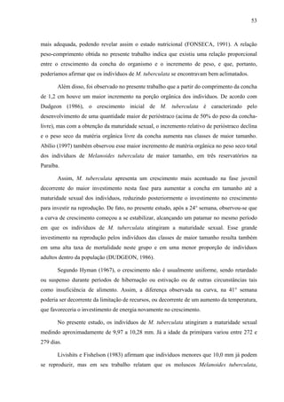 53
mais adequada, podendo revelar assim o estado nutricional (FONSECA, 1991). A relação
peso-comprimento obtida no presente trabalho indica que existiu uma relação proporcional
entre o crescimento da concha do organismo e o incremento de peso, e que, portanto,
poderíamos afirmar que os indivíduos de M. tuberculata se encontravam bem aclimatados.
Além disso, foi observado no presente trabalho que a partir do comprimento da concha
de 1,2 cm houve um maior incremento na porção orgânica dos indivíduos. De acordo com
Dudgeon (1986), o crescimento inicial de M. tuberculata é caracterizado pelo
desenvolvimento de uma quantidade maior de perióstraco (acima de 50% do peso da concha-
livre), mas com a obtenção da maturidade sexual, o incremento relativo de perióstraco declina
e o peso seco da matéria orgânica livre da concha aumenta nas classes de maior tamanho.
Abílio (1997) também observou esse maior incremento de matéria orgânica no peso seco total
dos indivíduos de Melanoides tuberculata de maior tamanho, em três reservatórios na
Paraíba.
Assim, M. tuberculata apresenta um crescimento mais acentuado na fase juvenil
decorrente do maior investimento nesta fase para aumentar a concha em tamanho até a
maturidade sexual dos indivíduos, reduzindo posteriormente o investimento no crescimento
para investir na reprodução. De fato, no presente estudo, após a 24° semana, observou-se que
a curva de crescimento começou a se estabilizar, alcançando um patamar no mesmo período
em que os indivíduos de M. tuberculata atingiram a maturidade sexual. Esse grande
investimento na reprodução pelos indivíduos das classes de maior tamanho resulta também
em uma alta taxa de mortalidade neste grupo e em uma menor proporção de indivíduos
adultos dentro da população (DUDGEON, 1986).
Segundo Hyman (1967), o crescimento não é usualmente uniforme, sendo retardado
ou suspenso durante períodos de hibernação ou estivação ou de outras circunstâncias tais
como insuficiência de alimento. Assim, a diferença observada na curva, na 41° semana
poderia ser decorrente da limitação de recursos, ou decorrente de um aumento da temperatura,
que favoreceria o investimento de energia novamente no crescimento.
No presente estudo, os indivíduos de M. tuberculata atingiram a maturidade sexual
medindo aproximadamente de 9,97 a 10,28 mm. Já a idade da primípara variou entre 272 e
279 dias.
Livishits e Fishelson (1983) afirmam que indivíduos menores que 10,0 mm já podem
se reproduzir, mas em seu trabalho relatam que os moluscos Melanoides tuberculata,
 