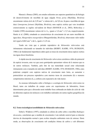 55
Marenzi e Branco (2005), em estudos referentes aos aspectos quantitativos da biologia
do desenvolvimento do mexilhão de água salgada Perna perna (Mytilidae, Bivalvia)
encontraram valores de k de 2,29 ano-1
e valores de L∞ de 9,0 cm. Já para o mexilhão de água
doce Limnoperma fortunei (Mytilidae, Bivalvia), uma espécie exótica que vem invadindo
extensivamente as regiões sul-sudeste do Brasil (MANSUR et al., 2003), Boltovskoy e
Cataldo (1999) encontraram valores de k e L∞, iguais a 1,0 ano-1
e 3,5 cm, respectivamente.
Hastie et al. (2000), estudando as características do crescimento de um outro mexilhão de
água doce, Margaritifera margaritifera (Margaritiferidae, Bivalvia), observaram valor médio
de k igual a 0,063 ano-1
e de L∞ igual a 11,25 cm.
Tendo em vista que o período reprodutivo de Melanoides tuberculata está
intimamente relacionado ao tamanho do indivíduo (BERRY; KADRI, 1974; DUDGEON,
1986) é de fundamental importância saber quais as taxas de crescimento dessa espécie exótica
nas águas doces brasileiras.
A rápida taxa de crescimento de Melanoides tuberculata corrobora a idéia do potencial
de espécie invasora, uma vez que esses gastrópodes apresentam valores de k maiores que os
de outros moluscos. Também, pelo fato de sua maturidade sexual estar relacionada
intimamente com o tamanho do indivíduo (BERRY; KADRI, 1974; DUDGEON, 1986), estes
poderiam competir com espécies nativas de crescimento mais lento, ao aumentar e
potencializar seu processo reprodutivo com maiores taxas de crescimento (k) e menores
comprimentos máximos (L∞), embora com expectativa de vida menor.
As escassas informações sobre a biologia e a ecologia de Melanoides tuberculata no
Brasil, tanto em trabalhos de campo como em experimentos de laboratório, foram
determinantes para que a discussão neste trabalho fosse embasada em dados do ciclo de vida
de diferentes espécies de moluscos e em trabalhos realizados em outras regiões geográficas do
mundo.
8.2. Testes toxicológicos/sensibilidade de Melanoides tuberculata
Sobral e Widdows (1997), estudando os efeitos do cobre sobre o mexilhão Ruditapes
decussatus, concluíram que a medida de crescimento é um método sensível para se detectar
desvios do desempenho normal e para avaliar situações ambientais reais de estresse. Deste
modo, as observações do crescimento sob condições ótimas de cultivo e sob diferentes
 