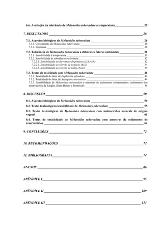 6.6. Avaliação da tolerância de Melanoides tuberculata a temperatura___________________ 25
7. RESULTADOS _________________________________________________________26
7.1. Aspectos biológicos de Melanoides tuberculata ___________________________________ 26
7.1.1. Crescimento de Melanoides tuberculata ______________________________________________ 26
7.1.2. Biomassa ______________________________________________________________________ 28
7.2. Tolerância de Melanoides tuberculata a diferentes fatores ambientais________________ 31
7.2.1. Sensibilidade à temperatura________________________________________________________ 31
7.2.2. Sensibilidade às substâncias-referência_______________________________________________ 32
7.2.2.1. Sensibilidade ao dicromato de potássio (K2Cr2O7) __________________________________ 32
7.2.2.2. Sensibilidade ao cloreto de potássio (KCl) ________________________________________ 34
7.2.2.3. Sensibilidade ao cloreto de sódio (NaCl)__________________________________________ 39
7.3. Testes de toxicidade com Melanoides tuberculata_________________________________ 41
7.3.1. Toxicidade do látex de Euphorbia splendens __________________________________________ 41
7.3.2. Toxicidade do látex de Asclepias curassavica _________________________________________ 44
7.3.3. Sensibilidade de Melanoides tuberculata a amostras de sedimentos contaminados: sedimentos dos
reservatórios de Rasgão, Barra Bonita e Promissão __________________________________________ 45
8. DISCUSSÃO ___________________________________________________________50
8.1. Aspectos biológicos de Melanoides tuberculata ___________________________________ 50
8.2. Testes toxicológicos/sensibilidade de Melanoides tuberculata _______________________ 55
8.3. Testes toxicológicos de Melanoides tuberculata com moluscicidas naturais de origem
vegetal _______________________________________________________________________ 61
8.4. Testes de toxicicidade de Melanoides tuberculata com amostras de sedimentos de
reservatórios __________________________________________________________________ 64
9. CONCLUSÕES _________________________________________________________72
10. RECOMENDAÇÕES ___________________________________________________73
11. BIBLIOGRAFIA _______________________________________________________74
ANEXOS ________________________________________________________________86
APÊNDICE I _____________________________________________________________95
APÊNDICE II ___________________________________________________________109
APÊNDICE III __________________________________________________________113
 