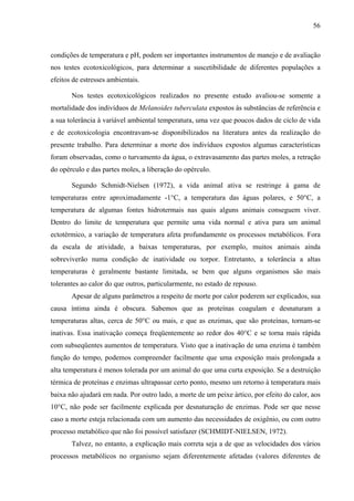 56
condições de temperatura e pH, podem ser importantes instrumentos de manejo e de avaliação
nos testes ecotoxicológicos, para determinar a suscetibilidade de diferentes populações a
efeitos de estresses ambientais.
Nos testes ecotoxicológicos realizados no presente estudo avaliou-se somente a
mortalidade dos indivíduos de Melanoides tuberculata expostos às substâncias de referência e
a sua tolerância à variável ambiental temperatura, uma vez que poucos dados de ciclo de vida
e de ecotoxicologia encontravam-se disponibilizados na literatura antes da realização do
presente trabalho. Para determinar a morte dos indivíduos expostos algumas características
foram observadas, como o turvamento da água, o extravasamento das partes moles, a retração
do opérculo e das partes moles, a liberação do opérculo.
Segundo Schmidt-Nielsen (1972), a vida animal ativa se restringe à gama de
temperaturas entre aproximadamente -1°C, a temperatura das águas polares, e 50°C, a
temperatura de algumas fontes hidrotermais nas quais alguns animais conseguem viver.
Dentro do limite de temperatura que permite uma vida normal e ativa para um animal
ectotérmico, a variação de temperatura afeta profundamente os processos metabólicos. Fora
da escala de atividade, a baixas temperaturas, por exemplo, muitos animais ainda
sobreviverão numa condição de inatividade ou torpor. Entretanto, a tolerância a altas
temperaturas é geralmente bastante limitada, se bem que alguns organismos são mais
tolerantes ao calor do que outros, particularmente, no estado de repouso.
Apesar de alguns parâmetros a respeito de morte por calor poderem ser explicados, sua
causa íntima ainda é obscura. Sabemos que as proteínas coagulam e desnaturam a
temperaturas altas, cerca de 50°C ou mais, e que as enzimas, que são proteínas, tornam-se
inativas. Essa inativação começa freqüentemente ao redor dos 40°C e se torna mais rápida
com subseqüentes aumentos de temperatura. Visto que a inativação de uma enzima é também
função do tempo, podemos compreender facilmente que uma exposição mais prolongada a
alta temperatura é menos tolerada por um animal do que uma curta exposição. Se a destruição
térmica de proteínas e enzimas ultrapassar certo ponto, mesmo um retorno à temperatura mais
baixa não ajudará em nada. Por outro lado, a morte de um peixe ártico, por efeito do calor, aos
10°C, não pode ser facilmente explicada por desnaturação de enzimas. Pode ser que nesse
caso a morte esteja relacionada com um aumento das necessidades de oxigênio, ou com outro
processo metabólico que não foi possível satisfazer (SCHMIDT-NIELSEN, 1972).
Talvez, no entanto, a explicação mais correta seja a de que as velocidades dos vários
processos metabólicos no organismo sejam diferentemente afetadas (valores diferentes de
 