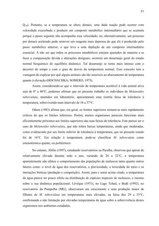 57
Q10). Portanto, se a temperatura se altera demais, uma dada reação pode ocorrer com
velocidade exacerbada e produzir um composto metabólico intermediário que se acumula
porque o passo seguinte não acompanha essa velocidade; ou, alternativamente, um processo
por demais acelerado pode remover um reagente mais depressa do que ele é produzido pelo
passo metabólico anterior, o que leva a uma depleção de um composto intermediário
essencial. A não ser que todos os processos metabólicos estejam ajustados de maneira a se
fazer a compensação devida a alterações desiguais, ocorrerá um desarranjo geral do estado
normal bioquímico do equilíbrio dinâmico. Tal desarranjo se torna mais intenso com o
decorrer do tempo e com o grau de desvio da temperatura normal. Esse conceito tem a
vantagem de explicar por quê alguns animais são tão sensíveis ao abaixamento de temperatura
quanto à elevação (HOCHACHKA; SOMERO, 1973).
Assim, considerando-se que o intervalo de temperatura aceitável à vida animal ativa
seja de 0° a 40°C, podemos afirmar que no presente trabalho os indivíduos de Melanoides
tuberculata, mantidos em laboratório, apresentaram uma restrita faixa de tolerância à
temperatura, sobrevivendo num intervalo de 16 a 37°C.
Odum (1983) afirma que, em geral, os limites superiores tornam-se mais rapidamente
críticos do que os limites inferiores. Porém, muitos organismos parecem funcionar mais
eficientemente próximos aos limites superiores das suas faixas de tolerância. Este parece ser o
caso de Melanoides tuberculata, que não tolera baixas temperaturas, ainda que moderadas,
como evidenciado por seu limite inferior de tolerância à temperatura, que no presente estudo
foi de 16°C. Em relação à temperatura, pode-se classificar M. tuberculata como
estenotérmico quente, ou politérmico.
No entanto, Abílio (1997), estudando reservatórios na Paraíba, observou que apesar de
relativamente elevada durante todo o ano, variando de 26 a 32°C, a temperatura
aparentemente não afetou o comportamento das populações de moluscos tanto quanto outros
fatores como: o nível de água dos reservatórios, a pluviosidade, a toxicidade do meio e as
interações bióticas (predação e competição). Assim, para o autor acima citado, a temperatura
da água parece ter pouco efeito na distribuição de espécies tropicais de moluscos, e mesmo
sobre a sua dinâmica populacional. Lévêque (1971), no Lago Tchad, e Bedê (1992), no
reservatório da Pampulha (MG), observaram um crescimento e uma produção maior de
filhotes de M. tuberculata em temperaturas mais elevadas, na faixa dos 29 a 33°C,
confirmando a não limitação por elevadas temperaturas da água sobre a sobrevivência destes
organismos nos ambientes estudados.
 