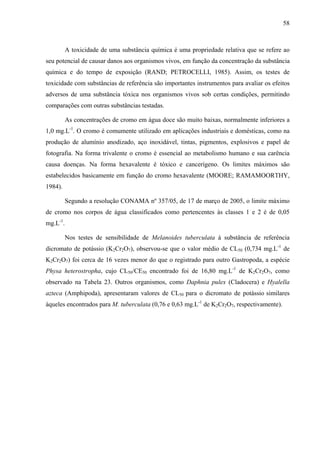 58
A toxicidade de uma substância química é uma propriedade relativa que se refere ao
seu potencial de causar danos aos organismos vivos, em função da concentração da substância
química e do tempo de exposição (RAND; PETROCELLI, 1985). Assim, os testes de
toxicidade com substâncias de referência são importantes instrumentos para avaliar os efeitos
adversos de uma substância tóxica nos organismos vivos sob certas condições, permitindo
comparações com outras substâncias testadas.
As concentrações de cromo em água doce são muito baixas, normalmente inferiores a
1,0 mg.L-1
. O cromo é comumente utilizado em aplicações industriais e domésticas, como na
produção de alumínio anodizado, aço inoxidável, tintas, pigmentos, explosivos e papel de
fotografia. Na forma trivalente o cromo é essencial ao metabolismo humano e sua carência
causa doenças. Na forma hexavalente é tóxico e cancerígeno. Os limites máximos são
estabelecidos basicamente em função do cromo hexavalente (MOORE; RAMAMOORTHY,
1984).
Segundo a resolução CONAMA nº 357/05, de 17 de março de 2005, o limite máximo
de cromo nos corpos de água classificados como pertencentes às classes 1 e 2 é de 0,05
mg.L-1
.
Nos testes de sensibilidade de Melanoides tuberculata à substância de referência
dicromato de potássio (K2Cr2O7), observou-se que o valor médio de CL50 (0,734 mg.L-1
de
K2Cr2O7) foi cerca de 16 vezes menor do que o registrado para outro Gastropoda, a espécie
Physa heterostropha, cujo CL50/CE50 encontrado foi de 16,80 mg.L-1
de K2Cr2O7, como
observado na Tabela 23. Outros organismos, como Daphnia pulex (Cladocera) e Hyalella
azteca (Amphipoda), apresentaram valores de CL50 para o dicromato de potássio similares
àqueles encontrados para M. tuberculata (0,76 e 0,63 mg.L-1
de K2Cr2O7, respectivamente).
 