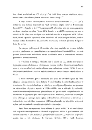 60
intervalo de sensibilidade de 1,33 a 1,82 g.L-1
de NaCl. Já no presente trabalho os valores
médios da CL50 encontradas para M. tuberculata foi de 9,053 g.L-1
.
A ampla faixa de sensibilidade de Melanoides tuberculata (0,968 - 17,138 g.L-1
),
indica que esse molusco é resistente ao NaCl, suportando amplas variações de salinidade.
Russo (1973) e Roessler et al. (1977) encontraram M. tuberculata tanto em águas doces como
em águas estuarinas no sul da Flórida, EUA. Roessler et al. (1977), registraram um número
elevado de M. tuberculata em águas com salinidade superior a 30 ppm de NaCl. Pode-se,
assim, inferir a possível capacidade de M. tuberculata em colonizar águas salobras, além de
reforçar a idéia da introdução de Melanoides tuberculata, no Brasil, por meio da água de
lastro dos navios.
Os aspectos biológicos de Melanoides tuberculata avaliados no presente trabalho
permitem concluir que, em concordância com as especulações de Pennak (1953), o cloreto de
potássio pode ser ainda mais tóxico do que o cloreto de sódio, a substância de referência
padronizada internacionalmente.
O coeficiente de variação, calculado para os valores da CL50 obtidas nos testes de
toxicidade com as substâncias de referência, no presente trabalho, foi amplo, principalmente
entre as concentrações letais médias obtidas para o cloreto de potássio (80%). Já para o
dicromato de potássio e o cloreto de sódio foram obtidos, respectivamente, coeficientes de 56
e 45%.
O maior empecilho para a realização dos testes de toxicidade aguda de forma
adequada (com determinação prévia da faixa de sensibilidade e da variabilidade dos lotes de
organismos) foi a impossibilidade de se estabelecer um cultivo em laboratório que atendesse
os pré-requisitos relevantes, segundo a USEPA (1979), para a utilização de Melanoides
tuberculata como organismos-teste, principalmente no que se refere à disponibilidade, em
abundância, de organismos para a realização dos testes. Além disso, as escassas informações
sobre a biologia e a ecologia desta espécie no Brasil foram determinantes na decisão de se
realizar testes com indivíduos coletados do CEPTA e aclimatados em laboratório, ao invés de
utilizar indivíduos clonais cultivados sob condições controladas.
Desta forma, os organismos foram oriundos de coletas no CEPTA, um local distante,
com disponibilidade dependente da dinâmica da população natural, e, possivelmente, com
variabilidade entre os lotes. Portanto, a grande variabilidade nas CL50 observadas, no presente
estudo, para as três substâncias de referência (K2Cr2O7, KCl e NaCl) decorrem,
 