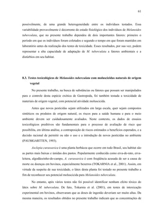 61
possivelmente, de uma grande heterogeneidade entre os indivíduos testados. Essa
variabilidade provavelmente é decorrente do estado fisiológico dos indivíduos de Melanoides
tuberculata, que no presente trabalho dependeu de dois importantes fatores: primeiro o
período em que os indivíduos foram coletados e segundo o tempo em que foram mantidos em
laboratório antes da realização dos testes de toxicidade. Esses resultados, por sua vez, podem
representar a alta capacidade de adaptação de M. tuberculata a fatores ambientais e a
distúrbios em seu habitat.
8.3. Testes toxicológicos de Melanoides tuberculata com moluscicidas naturais de origem
vegetal
No presente trabalho, na busca de substâncias ou fatores que possam ser manipulados
para o controle desta espécie exótica de Gastropoda, foi também testada a toxicidade de
materiais de origem vegetal, com potencial atividade moluscicida.
Antes que novos pesticidas sejam utilizados em larga escala, quer sejam compostos
sintéticos ou produtos de origem natural, os riscos para a saúde humana e para o meio
ambiente devem ser cuidadosamente avaliados. Neste contexto, os dados de ensaios
toxicológicos preditivos são fundamentais para o processo de avaliação de risco que
possibilita, em última análise, a contraposição de riscos estimados a benefícios esperados, e a
decisão racional de permitir ou não o uso e a introdução de novos pesticidas no ambiente
(PAUMGARTTEN, 1993).
Asclepia curassavica é uma planta herbácea que ocorre em todo Brasil, seu habitat são
as partes mais baixas e úmidas dos pastos. Popularmente conhecida como erva-de-rato, erva-
leitera, algodãozinho-do-campo, A. curassavica é com freqüência acusada de ser a causa de
morte ou doenças em bovinos, especialmente bezerros (TOKARNIA et al., 2001). Assim, em
virtude da suspeita de sua toxicidade, o látex desta planta foi testado no presente trabalho a
fim de reconhecer seu potencial moluscicida para Melanoides tuberculata.
No entanto, após vários testes não foi possível identificar nenhum efeito tóxico do
látex sobre M. tuberculata. De fato, Tokarnia et al. (2001), em testes de intoxicação
experimental em bovinos, observaram que as doses de ingestão deveriam ser muito altas. Da
mesma maneira, os resultados obtidos no presente trabalho indicam que as concentrações de
 