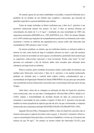 63
No entanto, apesar de sua maior estabilidade e toxicidade, o material liofilizado tem o
problema de ser produto de um método mais complexo e demorado, que necessita de
aparelhos específicos e pessoas habilitadas para realizar.
Testes de campo realizados no Brasil confirmam que o látex da E. splendens é um
promissor moluscicida natural. Em ensaios “in situ”, o látex se mostrou eficiente em
concentrações da ordem de 5 a 12 mg.L-1
, resultando em uma mortalidade de 100% dos
organismos amostrados (MENDES et al., 1992; BAPTISTA et al., 1992). No entanto, Mendes
et al. (1997) relatam que inspeções de acompanhamento posteriores ao tratamento com o látex
mostraram o retorno ao ambiente das populações-alvo, mesmo tendo sido observada uma
mortalidade de 100% durante o teste “in situ”.
Os autores acreditam, no entanto, que nos ambientes naturais, os moluscos podem se
enterrar no solo, como forma de fuga às condições adversas no meio, o que não acontece
durante os testes de toxicidade em meio aquoso, em laboratório, permitindo desta maneira que
os organismos sobreviventes repovoem o local novamente. Porém, mais testes “in situ”
precisam ser realizados a fim de fornecer dados mais acurados para utilização dessa
substância em larga escala no ambiente.
Pode-se concluir, pelos resultados do presente estudo e pelos dados de literatura, que
também para Melanoides tuberculata o látex de E. splendens é um potente moluscicida,
podendo ser utilizado para o controle desta espécie exótica, considerando-se que a
recomendação da Organização Mundial de Saúde (OMS/WHO) é de que para que uma planta
seja considerada um bom moluscicida é necessário que a concentração letal seja menor do que
20 ppm.
Além disso, várias são as vantagens na utilização do látex de Euphorbia splendens
como moluscicida, uma vez que látex é biodegradável. Oliveira-Filho (1995) e Schall et al.
(1992), relatam a fotoestabilidade da atividade biocida do látex da coroa-de-cristo e
comentam a necessidade de mais estudos a respeito. O látex de E. splendens tem provado
também ser menos prejudicial às espécies que não são alvo, do que a niclosamida, o composto
moluscicida mais comumente utilizado (OLIVEIRA-FILHO; PAUMGARTTEN, 1997).
Segundo Oliveira-Filho e Paumgartten (2000), o látex de Euphorbia splendens não se
mostrou tóxica para as espécies de insetos Aedes aegypti, A. fluviatilis e Anopheles albitarsis,
e que as concentrações letais para Rana catesbeiana (Amphibia) e Artemia sp. (Crustacea) são
maiores do que 20 mg.L-1
. No entanto, no mesmo estudo são observados CL/CE50 para
 