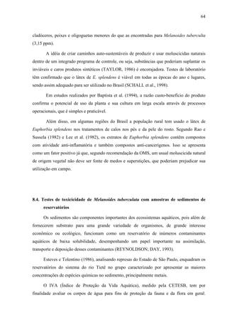 64
cladóceros, peixes e oligoguetas menores do que as encontradas para Melanoides tuberculta
(3,15 ppm).
A idéia de criar caminhos auto-sustentáveis de produzir e usar moluscicidas naturais
dentro de um integrado programa de controle, ou seja, substâncias que poderiam suplantar os
inviáveis e caros produtos sintéticos (TAYLOR, 1986) é encorajadora. Testes de laboratório
têm confirmado que o látex de E. splendens é viável em todas as épocas do ano e lugares,
sendo assim adequado para ser utilizado no Brasil (SCHALL et al., 1998).
Em estudos realizados por Baptista et al. (1994), a razão custo-benefício do produto
confirma o potencial de uso da planta e sua cultura em larga escala através de processos
operacionais, que é simples e praticável.
Além disso, em algumas regiões do Brasil a população rural tem usado o látex de
Euphorbia splendens nos tratamentos de calos nos pés e da pele do rosto. Segundo Rao e
Sussela (1982) e Lee et al. (1982), os extratos de Euphorbia splendens contêm compostos
com atividade anti-inflamatória e também compostos anti-cancerígenos. Isso se apresenta
como um fator positivo já que, segundo recomendação da OMS, um usual moluscicida natural
de origem vegetal não deve ser fonte de medos e superstições, que poderiam prejudicar sua
utilização em campo.
8.4. Testes de toxicicidade de Melanoides tuberculata com amostras de sedimentos de
reservatórios
Os sedimentos são componentes importantes dos ecossistemas aquáticos, pois além de
fornecerem substrato para uma grande variedade de organismos, de grande interesse
econômico ou ecológico, funcionam como um reservatório de inúmeros contaminantes
aquáticos de baixa solubilidade, desempenhando um papel importante na assimilação,
transporte e deposição desses contaminantes (REYNOLDSON; DAY, 1993).
Esteves e Tolentino (1986), analisando represas do Estado de São Paulo, enquadram os
reservatórios do sistema do rio Tietê no grupo caracterizado por apresentar as maiores
concentrações de espécies químicas no sedimento, principalmente metais.
O IVA (Índice de Proteção da Vida Aquática), medido pela CETESB, tem por
finalidade avaliar os corpos de água para fins de proteção da fauna e da flora em geral.
 