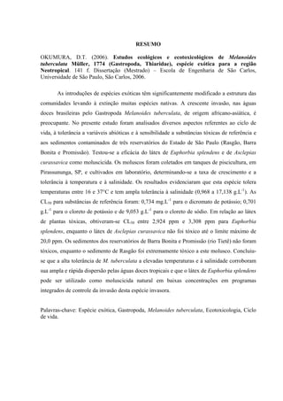 RESUMO
OKUMURA, D.T. (2006). Estudos ecológicos e ecotoxicológicos de Melanoides
tuberculata Müller, 1774 (Gastropoda, Thiaridae), espécie exótica para a região
Neotropical. 141 f. Dissertação (Mestrado) – Escola de Engenharia de São Carlos,
Universidade de São Paulo, São Carlos, 2006.
As introduções de espécies exóticas têm significantemente modificado a estrutura das
comunidades levando à extinção muitas espécies nativas. A crescente invasão, nas águas
doces brasileiras pelo Gastropoda Melanoides tuberculata, de origem africano-asiática, é
preocupante. No presente estudo foram analisados diversos aspectos referentes ao ciclo de
vida, à tolerância a variáveis abióticas e à sensibilidade a substâncias tóxicas de referência e
aos sedimentos contaminados de três reservatórios do Estado de São Paulo (Rasgão, Barra
Bonita e Promissão). Testou-se a eficácia do látex de Euphorbia splendens e de Asclepias
curassavica como moluscicida. Os moluscos foram coletados em tanques de piscicultura, em
Pirassununga, SP, e cultivados em laboratório, determinando-se a taxa de crescimento e a
tolerância à temperatura e à salinidade. Os resultados evidenciaram que esta espécie tolera
temperaturas entre 16 e 37°C e tem ampla tolerância à salinidade (0,968 a 17,138 g.L-1
). As
CL50 para substâncias de referência foram: 0,734 mg.L-1
para o dicromato de potássio; 0,701
g.L-1
para o cloreto de potássio e de 9,053 g.L-1
para o cloreto de sódio. Em relação ao látex
de plantas tóxicas, obtiveram-se CL50 entre 2,924 ppm e 3,308 ppm para Euphorbia
splendens, enquanto o látex de Asclepias curassavica não foi tóxico até o limite máximo de
20,0 ppm. Os sedimentos dos reservatórios de Barra Bonita e Promissão (rio Tietê) não foram
tóxicos, enquanto o sedimento de Rasgão foi extremamente tóxico a este molusco. Concluiu-
se que a alta tolerância de M. tuberculata a elevadas temperaturas e à salinidade corroboram
sua ampla e rápida dispersão pelas águas doces tropicais e que o látex de Euphorbia splendens
pode ser utilizado como moluscicida natural em baixas concentrações em programas
integrados de controle da invasão desta espécie invasora.
Palavras-chave: Espécie exótica, Gastropoda, Melanoides tuberculata, Ecotoxicologia, Ciclo
de vida.
 