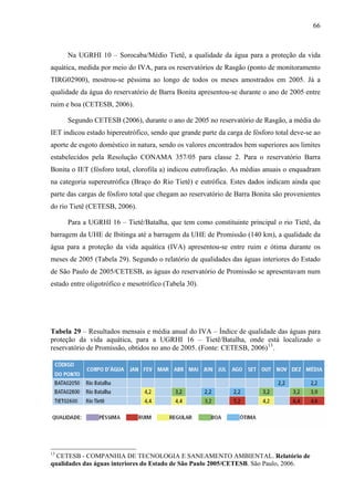 66
Na UGRHI 10 – Sorocaba/Médio Tietê, a qualidade da água para a proteção da vida
aquática, medida por meio do IVA, para os reservatórios de Rasgão (ponto de monitoramento
TIRG02900), mostrou-se péssima ao longo de todos os meses amostrados em 2005. Já a
qualidade da água do reservatório de Barra Bonita apresentou-se durante o ano de 2005 entre
ruim e boa (CETESB, 2006).
Segundo CETESB (2006), durante o ano de 2005 no reservatório de Rasgão, a média do
IET indicou estado hipereutrófico, sendo que grande parte da carga de fósforo total deve-se ao
aporte de esgoto doméstico in natura, sendo os valores encontrados bem superiores aos limites
estabelecidos pela Resolução CONAMA 357/05 para classe 2. Para o reservatório Barra
Bonita o IET (fósforo total, clorofila a) indicou eutrofização. As médias anuais o enquadram
na categoria supereutrófica (Braço do Rio Tietê) e eutrófica. Estes dados indicam ainda que
parte das cargas de fósforo total que chegam ao reservatório de Barra Bonita são provenientes
do rio Tietê (CETESB, 2006).
Para a UGRHI 16 – Tietê/Batalha, que tem como constituinte principal o rio Tietê, da
barragem da UHE de Ibitinga até a barragem da UHE de Promissão (140 km), a qualidade da
água para a proteção da vida aquática (IVA) apresentou-se entre ruim e ótima durante os
meses de 2005 (Tabela 29). Segundo o relatório de qualidades das águas interiores do Estado
de São Paulo de 2005/CETESB, as águas do reservatório de Promissão se apresentavam num
estado entre oligotrófico e mesotrófico (Tabela 30).
Tabela 29 – Resultados mensais e média anual do IVA – Índice de qualidade das águas para
proteção da vida aquática, para a UGRHI 16 – Tietê/Batalha, onde está localizado o
reservatório de Promissão, obtidos no ano de 2005. (Fonte: CETESB, 2006)13
.
13
CETESB - COMPANHIA DE TECNOLOGIA E SANEAMENTO AMBIENTAL. Relatório de
qualidades das águas interiores do Estado de São Paulo 2005/CETESB. São Paulo, 2006.
 