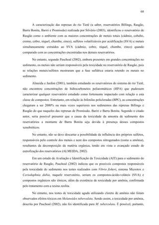 68
A caracterização das represas do rio Tietê (a saber, reservatórios Billings, Rasgão,
Barra Bonita, Bariri e Promissão) realizada por Silvério (2003), identificou o reservatório de
Rasgão como o ambiente com as maiores concentrações de metais totais (cádmio, cobalto,
cromo, cobre, níquel, chumbo, zinco), sulfetos volatilizáveis por acidificação (SVA) e metais
simultaneamente extraídos ao SVA (cádmio, cobre, níquel, chumbo, zinco) quando
comparado com as concentrações encontradas nos demais reservatórios.
No entanto, segundo Paschoal (2002), embora presentes em grandes concentrações no
sedimento, os metais não seriam responsáveis pela toxicidade no reservatório de Rasgão, pois
as relações metais/sulfetos mostraram que a fase sufidrica estaria retendo os metais no
sedimento.
Almeida e Jardim (2001), também estudando os reservatórios do sistema do rio Tietê,
não encontrou concentrações de hidrocarbonetos poliaromáticos (HPA) que pudessem
caracterizar qualquer reservatório estudado como fortemente impactado com relação a esta
classe de compostos. Entretanto, em relação às bifenilas policloradas (BPC), as concentrações
chegaram a ser 2000% ou mais vezes superiores nos sedimentos das represas Billings e
Rasgão do que naqueles das represas de Promissão, Bariri e Barra Bonita. Segundo o citado
autor, seria possível presumir que a causa da toxicidade da amostra de sedimento dos
reservatórios a montante de Barra Bonita seja devida à presença desses compostos
xenobióticos.
No entanto, não se deve descartar a possibilidade da influência dos próprios sulfetos,
responsáveis pelo controle dos metais e nem dos compostos nitrogenados (como a amônia),
resultantes da decomposição da matéria orgânica, tendo em vista o avançado estado de
eutrofização dos reservatórios (ALMEIDA, 2002).
Em um estudo de Avaliação e Identificação da Toxicidade (AIT) para o sedimento do
reservatório de Rasgão, Paschoal (2002) indicou que os possíveis compostos responsáveis
pela toxicidade do sedimento nos testes realizados com Vibrio fisheri, sistema Microtox e
Ceriodaphnia dubia, naquele reservatório, seriam os compostos-ácido-voláteis (SVA) e
compostos orgânicos não iônicos, além da existência de toxicidade por amônia, confirmada
pelo tratamento com a resina zeolita.
No entanto, nos testes de toxicidade aguda utilizando cloreto de amônio não foram
observados efeitos tóxicos em Melanoides tuberculata. Sendo assim, a toxicidade por amônia,
descrita por Paschoal (2002), não foi identificada para M. tuberculata. É possível, portanto,
 