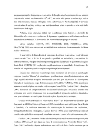 69
que as concentrações de amônia no reservatório de Rasgão sejam bem maiores do que a maior
concentração testada em laboratório (104
µ.L-1
), ou então não apenas o amônio seja tóxico
para estes moluscos, mas que interações, como a observada por Paschoal (2002), de elevadas
concentrações de sulfetos voláteis e de matéria orgânica sejam responsáveis pela toxicidade
do sedimento de Rasgão.
Portanto, essas interações podem ser consideradas como barreira à dispersão de
Melanoides tuberculata em ecossistemas de água doce, e poderiam ser utilizadas como forma
de controle à dispersão de M. tuberculata em ecossistemas em perigo de invasão.
Vários trabalhos (COSTA, 2001; RODGHER, 2001; PASCHOAL, 2002;
FRACÁCIO, 2001) tem comprovado a toxicidade dos sedimentos dos reservatórios de Barra
Bonita e Promissão.
O reservatório de Barra Bonita é o primeiro da série de reservatórios construídos em
cascata no rio Tietê, e devido à sua grande capacidade de assimilação, característica de
ambientes lênticos, ele apresenta um importante papel na recuperação da qualidade das águas
do rio Tietê (CETESB, 2001), reduzindo consideravelmente as quantidades de nutrientes e de
material em suspensão que são transportadas para as próximas represas.
Estudos mais intensivos ou em longo prazo mostraram um processo de eutrofização
crescente (grandes “blooms” de cianofíceas e proliferação de mácrofitas) decorrente da alta
carga orgânica recebida do aporte de tributários com alto grau de poluição e a conseqüente
liberação de nutrientes no corpo deste reservatório (CALIJURI; TUNDISI, 1990). Quanto aos
aspectos ecotoxicológicos, os estudos realizados por Costa (2001), Fracácio (2001) e Rodgher
(2001) mostraram um comprometimento do sedimento em relação à toxicidade estando essa
toxicidade nem sempre relacionada com a concentração de compostos químicos detectados,
mas, provavelmente, ao estado geral de eutrofização e degradação do ambiente.
Estudos envolvendo todos os reservatórios do rio Tietê foram também realizados por
Esteves et. al. (1981) e Esteves e Camargo (1982), incluindo os reservatórios de Barra Bonita
e Promissão. Os resultados mostraram alta concentração de nutrientes nos sedimentos,
principalmente fósforo e nitrogênio. Segundo Esteves (1988), estes reservatórios podem ser
considerados polimíticos, com grande entrada de nutrientes e material orgânico em suspensão.
Fracácio (2001) encontrou valores de concentração de metais acima das estipuladas pela
resolução CONAMA 20 para águas de classe 2 no reservatório de Promissão (Baixo Tietê).
Costa (2001) analisando a água e sedimento do reservatório de Barra Bonita constatou que os
 