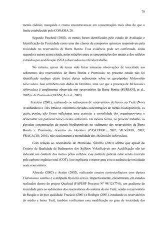 70
metais cádmio, manganês e cromo encontravam-se em concentrações mais altas do que o
limite estabelecido pelo CONAMA 20.
Segundo Paschoal (2002), os metais foram identificados pelo estudo de Avaliação e
Identificação da Toxicidade como uma das classes de compostos químicos responsáveis pela
toxicidade no reservatório de Barra Bonita. Essa evidência pode ser confirmada, ainda
segundo a autora acima citada, pelas relações entre as concentrações dos metais e dos sulfetos
extraídos por acidificação (SVA) observadas no referido trabalho.
No entanto, apesar de terem sido feitas inúmeras observações de toxicidade aos
sedimentos dos reservatórios de Barra Bonita e Promissão, no presente estudo não foi
identificado nenhum efeito tóxico destes sedimentos sobre os gastrópodes Melanoides
tuberculata. Isso corrobora com dados da literatura, uma vez que a presença de Melanoides
tuberculata é amplamente observada nos reservatórios de Barra Bonita (SURIANI, et al.,
2005) e de Promissão (FRANÇA et al., 2005).
Fracácio (2001), analisando os sedimentos de reservatórios do baixo rio Tietê (Nova
Avanhandava e Três Irmãos), encontrou elevadas concentrações de metais biodisponíveis, os
quais, porém, não foram suficientes para acarretar a mortalidade dos organismos-teste e
demonstrar um potencial tóxico nestes ambientes. Da mesma forma, no presente trabalho, as
elevadas concentrações de metais biodisponíveis no sedimento dos reservatórios de Barra
Bonita e Promissão, descritas na literatura (PASCHOAL, 2002; SILVÉRIO, 2003;
FRACÁCIO, 2001), não ocasionaram a mortalidade dos Melanoides tuberculata.
Com relação ao reservatório de Promissão, Silvério (2003) afirma que apesar do
Critério de Qualidade de Sedimentos dos Sulfetos Volatilizáveis por Acidificação não ter
indicado um controle dos metais pelos sulfetos, esse controle poderia estar sendo exercido
pelo carbono orgânico total (COT). Isso explicaria o menor grau e/ou a ausência de toxicidade
neste reservatório.
Almeida (2002) e Araújo (2002), realizando ensaios ecotoxicológicos com díptera
Chironomus xanthus e o anfípoda Hyalella azteca, respectivamente, encontraram, em estudos
realizados dentro do projeto Qualised (FAPESP Processo N° 98/12177-0), um gradiente de
toxicidade para os sedimentos dos reservatórios do sistema do rio Tietê, sendo o reservatório
de Rasgão o de pior qualidade. Fracácio (2001) e Rodhger (2001), estudando os reservatórios
do médio e baixo Tietê, também verificaram essa modificação no grau de toxicidade das
 