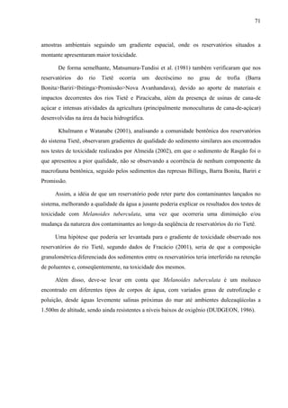 71
amostras ambientais seguindo um gradiente espacial, onde os reservatórios situados a
montante apresentaram maior toxicidade.
De forma semelhante, Matsumura-Tundisi et al. (1981) também verificaram que nos
reservatórios do rio Tietê ocorria um decréscimo no grau de trofia (Barra
Bonita>Bariri>Ibitinga>Promissão>Nova Avanhandava), devido ao aporte de materiais e
impactos decorrentes dos rios Tietê e Piracicaba, além da presença de usinas de cana-de
açúcar e intensas atividades da agricultura (principalmente monoculturas de cana-de-açúcar)
desenvolvidas na área da bacia hidrográfica.
Khulmann e Watanabe (2001), analisando a comunidade bentônica dos reservatórios
do sistema Tietê, observaram gradientes de qualidade do sedimento similares aos encontrados
nos testes de toxicidade realizados por Almeida (2002), em que o sedimento de Rasgão foi o
que apresentou a pior qualidade, não se observando a ocorrência de nenhum componente da
macrofauna bentônica, seguido pelos sedimentos das represas Billings, Barra Bonita, Bariri e
Promissão.
Assim, a idéia de que um reservatório pode reter parte dos contaminantes lançados no
sistema, melhorando a qualidade da água a jusante poderia explicar os resultados dos testes de
toxicidade com Melanoides tuberculata, uma vez que ocorreria uma diminuição e/ou
mudança da natureza dos contaminantes ao longo da seqüência de reservatórios do rio Tietê.
Uma hipótese que poderia ser levantada para o gradiente de toxicidade observado nos
reservatórios do rio Tietê, segundo dados de Fracácio (2001), seria de que a composição
granulométrica diferenciada dos sedimentos entre os reservatórios teria interferido na retenção
de poluentes e, conseqüentemente, na toxicidade dos mesmos.
Além disso, deve-se levar em conta que Melanoides tuberculata é um molusco
encontrado em diferentes tipos de corpos de água, com variados graus de eutrofização e
poluição, desde águas levemente salinas próximas do mar até ambientes dulceaqüícolas a
1.500m de altitude, sendo ainda resistentes a níveis baixos de oxigênio (DUDGEON, 1986).
 