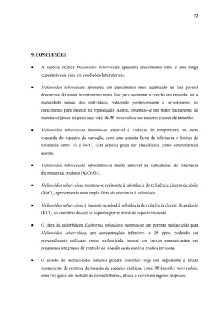 72
9. CONCLUSÕES
• A espécie exótica Melanoides tuberculata apresenta crescimento lento e uma longa
expectativa de vida em condições laboratoriais.
• Melanoides tuberculata apresenta um crescimento mais acentuado na fase juvenil
decorrente do maior investimento nesta fase para aumentar a concha em tamanho até a
maturidade sexual dos indivíduos, reduzindo posteriormente o investimento no
crescimento para investir na reprodução. Assim, observou-se um maior incremento de
matéria orgânica no peso seco total de M. tuberculata nas maiores classes de tamanho.
• Melanoides tuberculata mostrou-se sensível à variação de temperatura, na parte
esquerda do espectro de variação, com uma estreita faixa de tolerância e limites de
tolerância entre 16 e 36°C. Esta espécie pode ser classificada como estenotérmica
quente.
• Melanoides tuberculata apresentou-se muito sensível às substâncias de referência
dicromato de potássio (K2Cr2O7).
• Melanoides tuberculata mostrou-se resistente à substância de referência cloreto de sódio
(NaCl), apresentando uma ampla faixa de tolerância à salinidade.
• Melanoides tuberculata é bastante sensível à substância de referência cloreto de potássio
(KCl), ao contrário do que se supunha por se tratar de espécie invasora.
• O látex da euforbiácea Euphorbia splendens mostrou-se um potente moluscicida para
Melanoides tuberculata, em concentrações inferiores a 20 ppm, podendo ser
provavelmente utilizado como moluscicida natural em baixas concentrações em
programas integrados de controle da invasão desta espécie exótica invasora.
• O estudo de moluscicidas naturais poderá constituir hoje um importante e eficaz
instrumento de controle da invasão de espécies exóticas, como Melanoides tuberculata,
uma vez que é um método de controle barato, eficaz e viável em regiões tropicais.
 
