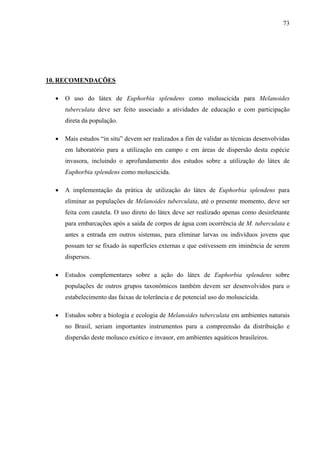 73
10. RECOMENDAÇÕES
• O uso do látex de Euphorbia splendens como moluscicida para Melanoides
tuberculata deve ser feito associado a atividades de educação e com participação
direta da população.
• Mais estudos “in situ” devem ser realizados a fim de validar as técnicas desenvolvidas
em laboratório para a utilização em campo e em áreas de dispersão desta espécie
invasora, incluindo o aprofundamento dos estudos sobre a utilização do látex de
Euphorbia splendens como moluscicida.
• A implementação da prática de utilização do látex de Euphorbia splendens para
eliminar as populações de Melanoides tuberculata, até o presente momento, deve ser
feita com cautela. O uso direto do látex deve ser realizado apenas como desinfetante
para embarcações após a saída de corpos de água com ocorrência de M. tuberculata e
antes a entrada em outros sistemas, para eliminar larvas ou indivíduos jovens que
possam ter se fixado às superfícies externas e que estivessem em iminência de serem
dispersos.
• Estudos complementares sobre a ação do látex de Euphorbia splendens sobre
populações de outros grupos taxonômicos também devem ser desenvolvidos para o
estabelecimento das faixas de tolerância e de potencial uso do moluscicida.
• Estudos sobre a biologia e ecologia de Melanoides tuberculata em ambientes naturais
no Brasil, seriam importantes instrumentos para a compreensão da distribuição e
dispersão deste molusco exótico e invasor, em ambientes aquáticos brasileiros.
 