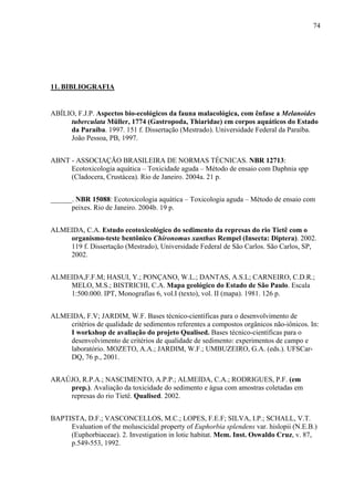 74
11. BIBLIOGRAFIA
ABÍLIO, F.J.P. Aspectos bio-ecológicos da fauna malacológica, com ênfase a Melanoides
tuberculata Müller, 1774 (Gastropoda, Thiaridae) em corpos aquáticos do Estado
da Paraíba. 1997. 151 f. Dissertação (Mestrado). Universidade Federal da Paraíba.
João Pessoa, PB, 1997.
ABNT - ASSOCIAÇÃO BRASILEIRA DE NORMAS TÉCNICAS. NBR 12713:
Ecotoxicologia aquática – Toxicidade aguda – Método de ensaio com Daphnia spp
(Cladocera, Crustácea). Rio de Janeiro. 2004a. 21 p.
______. NBR 15088: Ecotoxicologia aquática – Toxicologia aguda – Método de ensaio com
peixes. Rio de Janeiro. 2004b. 19 p.
ALMEIDA, C.A. Estudo ecotoxicológico do sedimento da represas do rio Tietê com o
organismo-teste bentônico Chironomus xanthus Rempel (Insecta: Diptera). 2002.
119 f. Dissertação (Mestrado), Universidade Federal de São Carlos. São Carlos, SP,
2002.
ALMEIDA,F.F.M; HASUI, Y.; PONÇANO, W.L.; DANTAS, A.S.L; CARNEIRO, C.D.R.;
MELO, M.S.; BISTRICHI, C.A. Mapa geológico do Estado de São Paulo. Escala
1:500.000. IPT, Monografias 6, vol.I (texto), vol. II (mapa). 1981. 126 p.
ALMEIDA, F.V; JARDIM, W.F. Bases técnico-científicas para o desenvolvimento de
critérios de qualidade de sedimentos referentes a compostos orgânicos não-iônicos. In:
I workshop de avaliação do projeto Qualised. Bases técnico-científicas para o
desenvolvimento de critérios de qualidade de sedimento: experimentos de campo e
laboratório. MOZETO, A.A.; JARDIM, W.F.; UMBUZEIRO, G.A. (eds.). UFSCar-
DQ, 76 p., 2001.
ARAÚJO, R.P.A.; NASCIMENTO, A.P.P.; ALMEIDA, C.A.; RODRIGUES, P.F. (em
prep.). Avaliação da toxicidade do sedimento e água com amostras coletadas em
represas do rio Tietê. Qualised. 2002.
BAPTISTA, D.F.; VASCONCELLOS, M.C.; LOPES, F.E.F; SILVA, I.P.; SCHALL, V.T.
Evaluation of the moluscicidal property of Euphorbia splendens var. hislopii (N.E.B.)
(Euphorbiaceae). 2. Investigation in lotic habitat. Mem. Inst. Oswaldo Cruz, v. 87,
p.549-553, 1992.
 