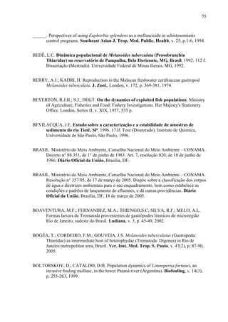 75
______. Perspectives of using Euphorbia splendens as a molluscicide in schistosomiasis
control programs. Southeast Asian J. Trop. Med. Public. Health, v. 25, p.1-6, 1994.
BEDÊ, L.C. Dinâmica populacional de Melanoides tuberculata (Prosobranchia
Thiaridae) no reservatório de Pampulha, Belo Horizonte, MG, Brasil. 1992. 112 f.
Dissertação (Mestrado). Universidade Federal de Minas Gerais. MG, 1992.
BERRY, A.J.; KADRI, H. Reproduction in the Malayan freshwater cerithiacean gastropod
Melanoides tuberculata. J. Zool., London, v. 172, p. 369-381, 1974.
BEVERTON, R.J.H.; S.J., HOLT. On the dynamics of exploited fish populations. Ministry
of Agriculture, Fisheries and Food: Fishery Investigations. Her Majesty's Stationery
Office. London, Series II, v. XIX, 1957, 533 p.
BEVILACQUA, J.E. Estudo sobre a caracterização e a estabilidade de amostras de
sedimento do rio Tietê, SP. 1996. 171f. Tese (Doutorado). Instituto de Química,
Universidade de São Paulo, São Paulo, 1996.
BRASIL. Ministério do Meio Ambiente, Conselho Nacional do Meio Ambiente – CONAMA.
Decreto n° 88.351, de 1° de junho de 1983. Art. 7, resolução 020, de 18 de junho de
1986. Diário Oficial da União, Brasília, DF.
BRASIL. Ministério do Meio Ambiente, Conselho Nacional do Meio Ambiente – CONAMA.
Resolução n° 357/05, de 17 de março de 2005. Dispõe sobre a classificação dos corpos
de água e diretrizes ambientais para o seu enquadramento, bem como estabelece as
condições e padrões de lançamento de efluentes, e dá outras providências. Diário
Oficial da União, Brasília, DF, 18 de março de 2005.
BOAVENTURA, M.F.; FERNANDEZ, M.A.; THIENGO,S.C; SILVA, R.F.; MELO, A.L.
Formas larvais de Trematoda provenientes de gastrópodes límnicos de microregião
Rio de Janeiro, sudeste do Brasil. Ludiana, v. 3, p. 45-49, 2002.
BOGÉA, T.; CORDEIRO, F.M.; GOUVEIA, J.S. Melanoides tuberculatus (Gastropoda:
Thiaridae) as intermediate host of heterophydae (Trematoda: Digenea) in Rio de
Janeiro metropolitan area, Brazil. Ver. Inst. Med. Trop. S. Paulo, v. 47(2), p. 87-90,
2005.
BOLTORSKOY, D.; CATALDO, D.H. Population dynamics of Limnoperna fortunei, an
invasive fouling mollusc, in the lower Paraná river (Argentina). Biofouling, v. 14(3),
p. 255-263, 1999.
 