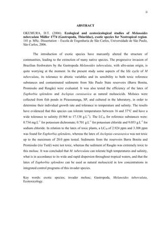 ii
ABSTRACT
OKUMURA, D.T. (2006). Ecological and ecotoxicological studies of Melanoides
tuberculata Müller 1774 (Gastropoda, Thiaridae), exotic species for Neotropical region.
141 p. MSc. Dissertation – Escola de Engenharia de São Carlos, Universidade de São Paulo,
São Carlos, 2006.
The introduction of exotic species have marcantly altered the structure of
communities, leading to the extinction of many native species. The progressive invasion of
Brazilian freshwaters by the Gastropoda Melanoides tuberculata, with afro-asian origin, is
quite worrying at the moment. In the present study some aspects of the life cycle of M
tuberculata, its tolerance to abiotic variables and its sensibility to both toxic reference
substances and contaminated sediments from São Paulo State reservoirs (Barra Bonita,
Promissão and Rasgão) were evaluated. It was also tested the efficiency of the latex of
Euphorbia splendens and Asclepias curassavica as natural moluscicids. Moluscs were
collected from fish ponds in Pirassununga, SP, and cultured in the laboratory, in order to
determine their individual growth rate and tolerance to temperature and salinity. The results
have evidenced that this species can tolerate temperatures between 16 and 37°C and have a
wide tolerance to salinity (0.968 to 17.138 g.L-1
). The LC50 for reference substances were:
0.734 mg.L-1
for potassium dichromate; 0.701 g.L-1
for potassium chloride and 9.053 g.L-1
for
sodium chloride. In relation to the latex of toxic plants, a LC50 of 2.924 ppm and 3.308 ppm
was found for Euphorbia splendens, whereas the latex of Asclepias curassavica was not toxic
up to the maximum of 20.0 ppm tested. Sediments from the reservoirs Barra Bonita and
Promissão (rio Tietê) were not toxic, whereas the sediment of Rasgão was extremely toxic to
this molusc. It was concluded that M. tuberculata can tolerate high temperatures and salinity,
what is in accordance to its wide and rapid dispersion throughout tropical waters, and that the
latex of Euphorbia splendens can be used as natural moluscicid in low concentrations in
integrated control programs of this invader species.
Key words: exotic species; invader molusc; Gastropoda, Melanoides tuberculata,
Ecotoxicology.
 