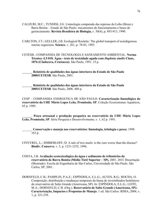 76
CALIJURI, M.C.; TUNDISI, J.G. Limnologia comparada das represas do Lobo (Broa) e
Barra Bonita – Estado de São Paulo: mecanismos de funcionamento e bases de
gerenciamento. Revista Brasileira de Biologia, v. 50(4), p. 893-913, 1990.
CARLTON, J.T.; GELLER, J.B. Ecological Roulette: The global transport of noindigenous
marine organisms. Science, v. 261, p. 78-82, 1993.
CETESB - COMPANHIA DE TECNOLOGIA E SANEAMENTO AMBIENTAL. Norma
Técnica -L5 018. Água - teste de toxicidade aguda com Daphnia similis Claus,
1876 (Cladocera, Crustacea). São Paulo, 1991. 33 p.
______. Relatório de qualidades das águas interiores do Estado de São Paulo
2000/CETESB. São Paulo, 2001.
______. Relatório de qualidades das águas interiores do Estado de São Paulo
2005/CETESB. São Paulo, 2006. 488 p.
CESP – COMPANHIA ENERGETICA DE SÃO PAULO. Caracterização limnológica do
reservatório da UHE Mário Lopes Leão, Promissão, SP. Coleção Ecossistemas Aquáticos,
65 p. 1989.
______. Pesca artesanal e produção pesqueira no reservatório da UHE Mário Lopes
Leão, Promissão, SP. Série Pesquisa e Desenvolvimento, v. 1, 62 p. 1991.
______. Conservação e manejo nos reservatórios: limnologia, ictiologia e pesca. 1998.
163 p.
CIVEYREL, L.; SIMBERLOFF, D. A tale of two snails: is the cure worse than the disease?
Biodiv. Conserve, v. 5, p. 1231-1252, 1996.
COSTA, J.B. Avaliação ecotoxicológica da água e sedimento de tributários do
reservatório de Barra Bonita (Médio Tietê Superior – SP). 2001. 281f. Dissertação
(Mestrado). Escola de Engenharia de São Carlos, Universidade de São Paulo. São
Carlos, SP, 2001.
DORNFELD, C.B.; PAMPLIN, P.A.Z.; ESPÍNDOLA, E.L.G.; ALVES, R.G.; ROCHA, O.
Composição, distribuição e mudanças temporais da fauna de invertebrados bentônicos
do reservatório de Salto Grande (Americana, SP). In: ESPÍNDOLA, E.L.G.; LEITE,
M.A.; DORNFELD, C.B. (Org.). Reservatório de Salto Grande (Americana, SP):
Caracterização, Impactos e Propostas de Manejo. 1 ed. São Carlos: RIMA, 2004, v.
1, p. 221-238.
 