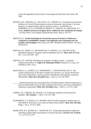 78
Escola de Engenharia de São Carlos, Universidade de São Paulo. São Carlos, SP,
2001.
FRANÇA, R.S., SURIANI, A.L.; De LUCCA, J.V.; ROCHA, O. A invasão dos reservatórios
do Baixo rio Tietê (SP) pelas espécies exóticas Melanoides tuberculata e Corbicula
fluminea e o impacto destes sobre os moluscos nativos. In: ROCHA, O.;
ESPÍNDOLA, E.L.G.; FENERICH-VERANI, N.; VERANI, J.R.; RIETZLER, A.C.
(Org.). Espécies invasoras em águas doces: estudos de caso e propostas de manejo.
1 ed. São Carlos: Universidade Federal de São Carlos, 2005, p. 307-317.
FREITAS, E.C. Estudo da biologia de Pseudosida ramosa (Crustacea, Cladocera) e
avaliação de sensibilidade visando a sua utilização como organismo teste em
estudos ecotoxicológicos. São Carlos, SP, 2005. (Relatório final FAPESP - Processo
04/03228/3).
FREITAS, J.R., BEDÊ, L.C.; DE MARCO JR., P.; ROCHA, L.A.; SANTOS, M.B.L.
Population dynamics of aquatic snails in Pampulha reservoir. Mem. Inst. O. Cruz,
RJ, v. 82, p. 229-305, 1987.
FREITAS, J.R.; SANTOS. Preferência de alimento no hábitat natural – associação
moluscos/macrófitas. In: Tópicos de Malacogia Médica. Barbosa, F.S. (org.). Ed.
FIOCRUZ,1995. 314 p.
GIOVANELLI, A.; AYRES C.L.P.; MEDEIROS, L., VASCONCELOS, M.C.V. The
molluscicidal activity of the látex of Euphorbia splendens var. hislopii Melanoides
tuberculata (Thiaridae), a snail associated with habitats of Biomphalaria glabrata
(Planorbide). Mem. Inst. Oswaldo Cruz, v. 96(1), p. 123-125, 2001.
______. Interaction between the intermediate host of Schistosomiasis in Brazil Biomphalaria
glabrata (Planorbide) and a possible competitor Melanoides tuberculata (Thiaridae): I.
Laboratory experiments. Mem. Inst. Oswaldo Cruz, v. 96(1), p. 123-125, 2002.
GOMEZ, J.D.; VARGAS, M.; MALEK, E.A. Freshwater mollusks of the Dominican
Republic. The Nautilus, v. 100, p. 130-134, 1986.
GUIMARÃES, C.T; SOUZA, C.P.; SOARES, D.M. Possible competitive displacement of
Planorbids by Melanoides tuberculata in Minas Gerais, Brazil. Mem. Inst. Oswaldo
Cruz, v. 96, p. 173-176, 2001.
HAMILTON, M.A; RUSSO, R.C.; THURTON, R.V. Trimed Sperman-Karber method for
estimating median lethal concentration in toxicity bioassays. Environ. Sci. Technol.
v.11. p.714-719, 1977.
 