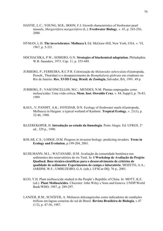 79
HASTIE, L.C.; YOUNG, M.R.; BOON, F.J. Growth characteristics of freshwater pearl
mussels, Margaritifera margaritifera (L.). Freshwater Biology, v. 43, p. 243-256,
2000.
HYMAN, L.H. The invertebrates: Mollusca I. Ed. McGraw-Hill, New York, USA. v. VI,
1967, p. 5-321.
HOCHACHKA, P.W.; SOMERO, G.N. Strategies of biochemical adaptation. Philadephia:
W.B. Saunders, 1973. Cap. 11, p. 355-449.
JURBERG, P.; FERREIRA, R.C.P.R. Colonização de Melanoides tuberculata (Gastropoda,
Prosob., Thiaridae) e o desaparecimento de Biomphalaria glabrata em criadouro no
Rio de Janeiro. Res. XVIII Cong. Brasil. de Zoologia, Salvador, BA, 1991. 49 p.
JURBERG, P.; VASCONCELLOS, M.C.; MENDES, N.M. Plantas empregadas como
moluscicidas: Uma visão crítica. Mem. Inst. Oswaldo Cruz, v. 84, Suppl.I, p. 76-83,
1989.
KAUL, V; PANDIT, A.K.; FOTEDAR, D.N. Ecology of freshwater snails (Gastropoda,
Molluscs) in Haigam: a typical wetland of Kashmir. Tropical Ecology, v. 21(1), p.
32-46, 1980.
KLEEREKOPER, H. Introdução ao estudo da limnologia. Porto Alegre. Ed. UFRGS. 2°
ed., 329 p., 1990.
KOLAR, C.S.; LODGE, D.M. Progress in invasion biology: predicting invaders. Trens in
Ecology and Evolution, p.199-204, 2001.
KUHLMANN, M.L.; WATANABE, H.M. Avaliação da comunidade bentônica nos
sedimentos dos reservatórios do rio Tietê. In: I Workshop de Avaliação do Projeto
Qualised. Base técnico-científicas para o desenvolvimento de critérios de
qualidade de sedimento: Experimentos de campo e laboratório. MOZETO, A.A.;
JARDIM, W.F.; UMBUZEIRO, G.A. (eds.). UFSCar-DQ, 76 p., 2001.
KUO, Y.H. Plant molluscicide studied in the People´s Republic of China. In: MOTT, K.E.
(ed.). Plant Molluscicides. Chicester: John Wiley e Sons and Geneva: UNDP/World
Bank/WHO, 1987, p. 289-297.
LANZER, R.M.; SCHÄFER, A. Moluscos dulceaquícolas como indicadores de condições
tróficas em lagoas costeiras do sul do Brasil. Revista Brasileira de Biologia, v.47
(1/2), p. 47-56, 1987.
 