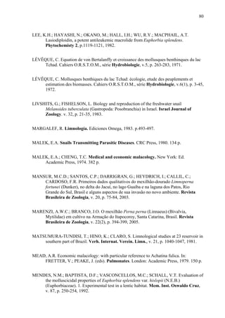 80
LEE, K.H.; HAYASHI, N.; OKANO, M.; HALL, I.H.; WU, R.Y.; MACPHAIL, A.T.
Lasiodiploidin, a potent antileukemic macrolide from Euphorbia splendens.
Phytochemisty 2, p.1119-1121, 1982.
LÉVÊQUE, C. Equation de von Bertalanffy et croissance des mollusques benthinques du lac
Tchad. Cahiers O.R.S.T.O.M., série Hydrobiologie, v.5, p. 263-283, 1971.
LÉVÊQUE, C. Mollusques benthiques du lac Tchad: écologie, etude des peuplements et
estimation des biomasses. Cahiers O.R.S.T.O.M., série Hydrobiologie, v.6(1), p. 3-45,
1972.
LIVSHITS, G.; FISHELSON, L. Biology and reproduction of the freshwater snail
Melanoides tuberculata (Gastropoda: Posobranchia) in Israel. Israel Journal of
Zoology. v. 32, p. 21-35, 1983.
MARGALEF, R. Limnología. Ediciones Omega, 1983. p.493-497.
MALEK, E.A. Snails Transmitting Parasitic Diseases. CRC Press, 1980. 134 p.
MALEK, E.A.; CHENG, T.C. Medical and economic malacology. New York: Ed.
Academic Press, 1974. 382 p.
MANSUR, M.C.D.; SANTOS, C.P.; DARRIGRAN, G.; HEYDRICH, I.; CALLIL, C.;
CARDOSO, F.R. Primeiros dados qualitativos do mexilhão-dourado Limnoperna
fortunei (Dunker), no delta do Jacuí, no lago Guaíba e na laguna dos Patos, Rio
Grande do Sul, Brasil e alguns aspectos de sua invasão no novo ambiente. Revista
Brasileira de Zoologia, v. 20, p. 75-84, 2003.
MARENZI, A.W.C.; BRANCO, J.O. O mexilhão Perna perna (Linnaeus) (Bivalvia,
Mytilidae) em cultivo na Armação do Itapocoroy, Santa Catarina, Brasil. Revista
Brasileira de Zoologia, v. 22(2), p. 394-399, 2005.
MATSUMURA-TUNDISI, T.; HINO, K.; CLARO, S. Limnological studies at 23 reservoir in
southern part of Brazil. Verh. Internat. Verein. Limn., v. 21, p. 1040-1047, 1981.
MEAD, A.R. Economic malacology: with particular reference to Achatina fulica. In:
FRETTER, V.; PEAKE, J. (eds). Pulmonates. London: Academic Press, 1979. 150 p.
MENDES, N.M.; BAPTISTA, D.F.; VASCONCELLOS, M.C.; SCHALL, V.T. Evaluation of
the molluscicidal properties of Euphorbia splendens var. hislopii (N.E.B.)
(Euphorbiaceae). 1. Experimental test in a lentic habitat. Mem. Inst. Oswaldo Cruz,
v. 87, p. 250-254, 1992.
 