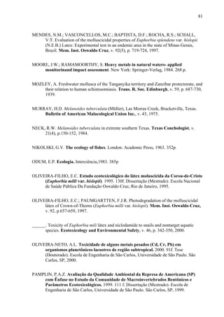 81
MENDES, N.M.; VASCONCELLOS, M.C.; BAPTISTA, D.F.; ROCHA, R.S.; SCHALL,
V.T. Evaluation of the molluscicidal properties of Euphorbia splendens var. hislopii
(N.E.B.) Latex: Experimental test in an endemic area in the state of Minas Gerais,
Brazil. Mem. Inst. Oswaldo Cruz, v. 92(5), p. 719-724, 1997.
MOORE, J.W.; RAMAMOORTHY, S. Heavy metals in natural waters- applied
monitorinand impact assessment. New York: Springer-Verlag, 1984. 268 p.
MOZLEY, A. Freshwater mollusca of the Tanganyika territory and Zanzibar protectorate, and
their relation to human schistosomiasis. Trans. R. Soc. Edinburgh, v. 59, p. 687-730,
1939.
MURRAY, H.D. Melanoides tuberculata (Müller), Las Morras Creek, Bracketville, Texas.
Bulletin of American Malacological Union Inc., v. 43, 1975.
NECK, R.W. Melanoides tuberculata in extreme southern Texas. Texas Conchologist, v.
21(4), p.150-152, 1984.
NIKOLSKI, G.V. The ecology of fishes. London: Academic Press, 1963. 352p.
ODUM, E.P. Ecologia. Interciência,1983. 385p
OLIVEIRA-FILHO, E.C. Estudo ecotoxicológico do látex moluscicida da Coroa-de-Cristo
(Euphorbia milli var. hislopii). 1995. 130f. Dissertação (Mestrado). Escola Nacional
de Saúde Pública Da Fundação Oswaldo Cruz, Rio de Janeiro, 1995.
OLIVEIRA-FILHO, E.C.; PAUMGARTTEN, F.J.R. Photodegradation of the molluscicidal
látex of Crown-of-Thorns (Euphorbia milli var. hislopii). Mem. Inst. Oswaldo Cruz,
v. 92, p.657-659, 1997.
______. Toxicity of Euphorbia mili látex and niclodamide to snails and nontarget aquatic
species. Ecotoxicology and Environmental Safety, v. 46, p. 342-350, 2000.
OLIVEIRA-NETO, A.L. Toxicidade de alguns metais pesados (Cd, Cr, Pb) em
organismos planctônicos lacustres de região subtropical. 2000. 91f. Tese
(Doutorado). Escola de Engenharia de São Carlos, Universidade de São Paulo. São
Carlos, SP, 2000.
PAMPLIN, P.A.Z. Avaliação da Qualidade Ambiental da Represa de Americana (SP)
com Ênfase no Estudo da Comunidade de Macroinvertebrados Bentônicos e
Parâmetros Ecotoxicológicos. 1999. 111 f. Dissertação (Mestrado). Escola de
Engenharia de São Carlos, Universidade de São Paulo. São Carlos, SP, 1999.
 