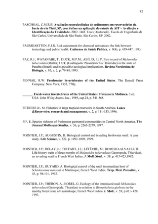 82
PASCHOAL, C.M.R.B. Avaliação ecotoxicológica de sedimentos em reservatórios da
bacia do rio Tietê, SP, com ênfase na aplicação do estudo de AIT – Avaliação e
Identificação da Toxicidade. 2002. 146f. Tese (Doutorado). Escola de Engenharia de
São Carlos, Universidade de São Paulo. São Carlos, SP, 2002.
PAUMGARTTEN, F.J.R. Risk assessment for chemical substances: the link between
toxicology and public health. Cadernos de Saúde Pública, v. 9(4), p. 439-447, 1993.
PAZ, R.J.; WATANABE, T.; DIJCK, M.P.M.; ABÍLIO, F.J.P. First record of Melanoides
tuberculata (Müller, 1774) (Gastropoda: Prosobranchia: Thiaridae) in the state of
Paraíba (Brazil) and its possible ecological implications. Revista Nordestina de
Biologia, v. 10, n. 2, p. 79-84, 1995.
PENNAK, R.W. Freshwater invertebrates of the United States. The Ronald Press
Company. New York, 1953, 770p.
______. Fresh-water invertebrates of the United States: Protozoa to Mollusca. 3 ed.
USA: John Wiley &sons, Inc., 1989, cap.24, p. 541-568.
PETRERE Jr., M. Fisheries in large tropical reservoirs in South América. Lakes
&Reservoirs: research and management, v. 2, p. 111-133, 1996.
PIP, E. Species richness of freshwater gastropod communities in Central North America. The
Journal Molluscan Studies, v. 56, p. 2263-2279, 1987.
POINTIER, J.P.; AUGUSTIN, D. Biological control and invading freshwater snail. A case
study. Life Science, v. 322, p. 1093-1098, 1999.
POINTIER, J.P.; DELAY, B.; TOFFART, J.L.; LÉFÊVRE, M.; ROMERO-ALVAREZ, R.
Life history traits of three morphs of Melanoides tuberculata (Gastropoda, Thiaridae),
an invading snail in French West Indies. J. Moll. Stud., v. 58, p. 415-423,1992.
POINTIER, J.P.; GUYARD, A. Biological control of the snail intermediate host of
Schistossoma mansoni in Martinique, French West Indies. Trop. Med. Parasitol., v.
43, p. 98-101, 1992.
POINTIER, J.P.; THÉRON. A.; BOREL, G. Ecology of the introduced snail Melanoides
tuberculata (Gastropoda: Thiaridae) in relation to Biomphalaria glabrata in the
marshy forest zone of Guadaloupe, French West Indies. J. Moll., v. 59, p.421- 428,
1993.
 