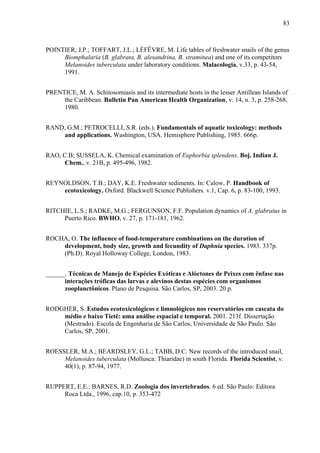 83
POINTIER, J.P.; TOFFART, J.L.; LÉFÊVRE, M. Life tables of freshwater snails of the genus
Biomphalaria (B. glabrata, B. alesandrina, B. straminea) and one of its competitors
Melanoides tuberculata under laboratory conditions. Malacologia, v.33, p. 43-54,
1991.
PRENTICE, M. A. Schitosomiasis and its intermediate hosts in the lesser Antillean Islands of
the Caribbean. Bulletin Pan American Health Organization, v. 14, n. 3, p. 258-268,
1980.
RAND, G.M.; PETROCELLI, S.R. (eds.). Fundamentals of aquatic toxicology: methods
and applications. Washington, USA. Hemisphere Publishing, 1985. 666p.
RAO, C.B; SUSSELA, K. Chemical examination of Euphorbia splendens. Boj. Indian J.
Chem., v. 21B, p. 495-496, 1982.
REYNOLDSON, T.B.; DAY, K.E. Freshwater sediments. In: Calow, P. Handbook of
ecotoxicology. Oxford. Blackwell Science Publishers. v.1, Cap. 6, p. 83-100, 1993.
RITCHIE, L.S.; RADKE, M.G.; FERGUNSON, F.F. Population dynamics of A. glabratus in
Puerto Rico. BWHO, v. 27, p. 171-181, 1962.
ROCHA, O. The influence of food-temperature combinations on the duration of
development, body size, growth and fecundity of Daphnia species. 1983. 337p.
(Ph.D). Royal Holloway College, London, 1983.
______. Técnicas de Manejo de Espécies Exóticas e Alóctones de Peixes com ênfase nas
interações tróficas das larvas e alevinos destas espécies com organismos
zooplanctônicos. Plano de Pesquisa. São Carlos, SP, 2003. 20 p.
RODGHER, S. Estudos ecotoxicológicos e limnológicos nos reservatórios em cascata do
médio e baixo Tietê: uma análise espacial e temporal. 2001. 213f. Dissertação
(Mestrado). Escola de Engenharia de São Carlos, Universidade de São Paulo. São
Carlos, SP, 2001.
ROESSLER, M.A.; BEARDSLEY, G.L.; TABB, D.C. New records of the introduced snail,
Melanoides tuberculata (Mollusca: Thiaridae) in south Florida. Florida Scientist, v.
40(1), p. 87-94, 1977.
RUPPERT, E.E.; BARNES, R.D. Zoologia dos invertebrados. 6 ed. São Paulo: Editora
Roca Ltda., 1996, cap.10, p. 353-472
 