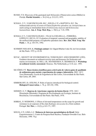 84
RUSSO, T.N. Discovery of the gastropod snail Melanoides (Thiara) tuberculata (Müller) in
Florida. Florida Scientist, v. 36 (2-4), p. 212-213, 1973.
SCHALL, V.T.; VASCONCELLOS, M.C.; SOUZA, C.P. e BAPTISTA, D.F. The
molluscicidal activity of crown of Christ (Euphorbia splendens var. hislopii) latex on
snails acting as intermediate hosts of Schistosoma mansoni and Schistosoma
haematobium. Am. J. Trop. Med. Hyg., v. 58(1), p. 7-10, 1998.
SCHALL,V.T.; VASCONCELOS,M.C.; VILACA-COELHO,A.L.; FERREIRA-
LOPES,F.E.;SILVA, I.P. Evaluation of temporal, seasonal and geographic stability of
the molluscicidal property of Euphorbia splendens latex. Rev. Inst. Med. Trop. São
Paulo, v. 34, p. 183-191, 1992.
SCHMIDT-NIELSEN, K. Fisiologia animal. Ed. Edgard Blücher Ltda./Ed. da Universidade
de São Paulo. 1972. p. 43-56
SETAC - SOCIETY OF ENVIRONMENTAL TOXICOLOGY AND CHEMISTRY (1993).
Guidance document on sediment toxicity tests and bioassays for freshwater and
marine environments. In: HILL, I.R.; MATHIESSEN, P.; HEIMBACH, F. Workshop
on sediment toxicity assessment. Renesse, The Netherlands, p. 8-10, nov. 1993.
SILVÉRIO, P.F. Bases técnico-científicas para a derivação de valores-guias de qualidade
de sedimentos para metais: experimentos de campo e laboratório. 2003. 145 f.
Tese (Doutorado). Escola de Engenharia de São Carlos, Universidade de São Paulo.
São Carlos, SP, 2003.
SIMBERLOFF, D.; STILING, P. Risks of species introduced for biological control.
Biological Conservation, v. 78, p. 185-192, 1996.
SHIMIZU, G. Y. Represa de Americana: aspectos do bentos litoral. 1978. 148 f.
Dissertação (Mestrado). Programa de Pós-Graduação em Ecologia, Instituto de
Biociências, Universidade de São Paulo. São Paulo, 1978.
SOBRAL, P; WIDDOWS, J. Effects of elevated temperatures on the scope for growth and
resistance to air exposure of the clam Ruditapes decussatus (L), from southern
Portugal. Sci. Mar., v. 61(2), p.163-171, 1997.
SOUZA, C.P.; LIMA, L.C. Moluscos de Interesse parasitológicos do Brasil. Série
Esquistossomose 1, Centro de Pesquisa René Rachou, Fundação Oswaldo Cruz. Belo
Horizonte, 1990. 76 p.
 